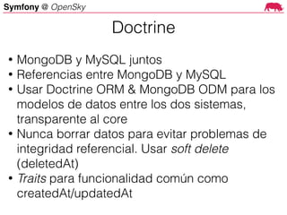 Symfony @ OpenSky
• MongoDB y MySQL juntos
• Referencias entre MongoDB y MySQL
• Usar Doctrine ORM & MongoDB ODM para los
modelos de datos entre los dos sistemas,
transparente al core
• Nunca borrar datos para evitar problemas de
integridad referencial. Usar soft delete
(deletedAt)
• Traits para funcionalidad común como
createdAt/updatedAt
Doctrine
 