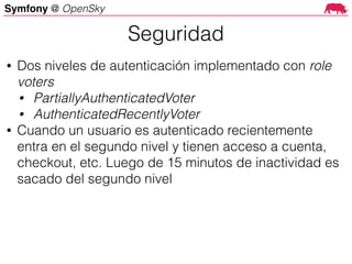Symfony @ OpenSky
• Dos niveles de autenticación implementado con role
voters
• PartiallyAuthenticatedVoter
• AuthenticatedRecentlyVoter
• Cuando un usuario es autenticado recientemente
entra en el segundo nivel y tienen acceso a cuenta,
checkout, etc. Luego de 15 minutos de inactividad es
sacado del segundo nivel
Seguridad
 