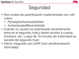 Symfony @ OpenSky
• Dos niveles de autenticación implementado con role
voters
• PartiallyAuthenticatedVoter
• AuthenticatedRecentlyVoter
• Cuando un usuario es autenticado recientemente
entra en el segundo nivel y tienen acceso a cuenta,
checkout, etc. Luego de 15 minutos de inactividad es
sacado del segundo nivel
• Admin integrado con LDAP (con zendframework/
zend-ldap)
Seguridad
 