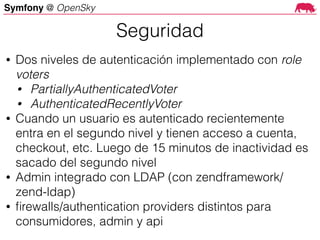 Symfony @ OpenSky
• Dos niveles de autenticación implementado con role
voters
• PartiallyAuthenticatedVoter
• AuthenticatedRecentlyVoter
• Cuando un usuario es autenticado recientemente
entra en el segundo nivel y tienen acceso a cuenta,
checkout, etc. Luego de 15 minutos de inactividad es
sacado del segundo nivel
• Admin integrado con LDAP (con zendframework/
zend-ldap)
• ﬁrewalls/authentication providers distintos para
consumidores, admin y api
Seguridad
 