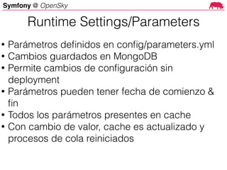 Symfony @ OpenSky
Runtime Settings/Parameters
• Parámetros deﬁnidos en conﬁg/parameters.yml
• Cambios guardados en MongoDB
• Permite cambios de conﬁguración sin
deployment
• Parámetros pueden tener fecha de comienzo &
ﬁn
• Todos los parámetros presentes en cache
• Con cambio de valor, cache es actualizado y
procesos de cola reiniciados
 