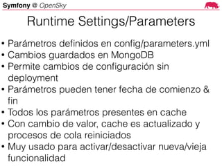 Symfony @ OpenSky
Runtime Settings/Parameters
• Parámetros deﬁnidos en conﬁg/parameters.yml
• Cambios guardados en MongoDB
• Permite cambios de conﬁguración sin
deployment
• Parámetros pueden tener fecha de comienzo &
ﬁn
• Todos los parámetros presentes en cache
• Con cambio de valor, cache es actualizado y
procesos de cola reiniciados
• Muy usado para activar/desactivar nueva/vieja
funcionalidad
 