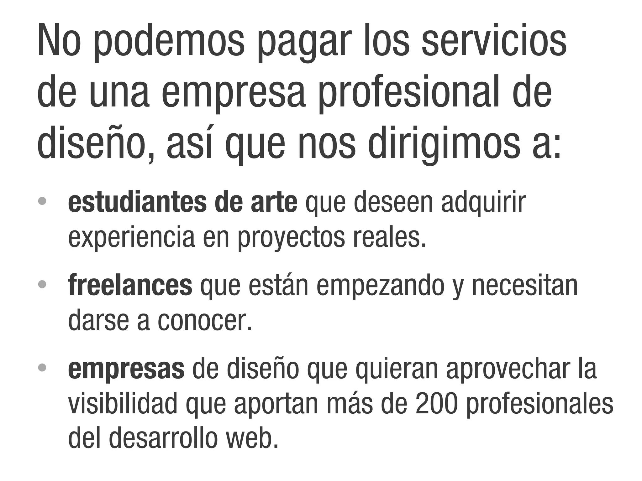 No podemos pagar los servicios
de una empresa profesional de
diseño, así que nos dirigimos a:
•   estudiantes de arte que deseen adquirir
    experiencia en proyectos reales.
•   freelances que están empezando y necesitan
    darse a conocer.
•   empresas de diseño que quieran aprovechar la
    visibilidad que aportan más de 200 profesionales
    del desarrollo web.
 