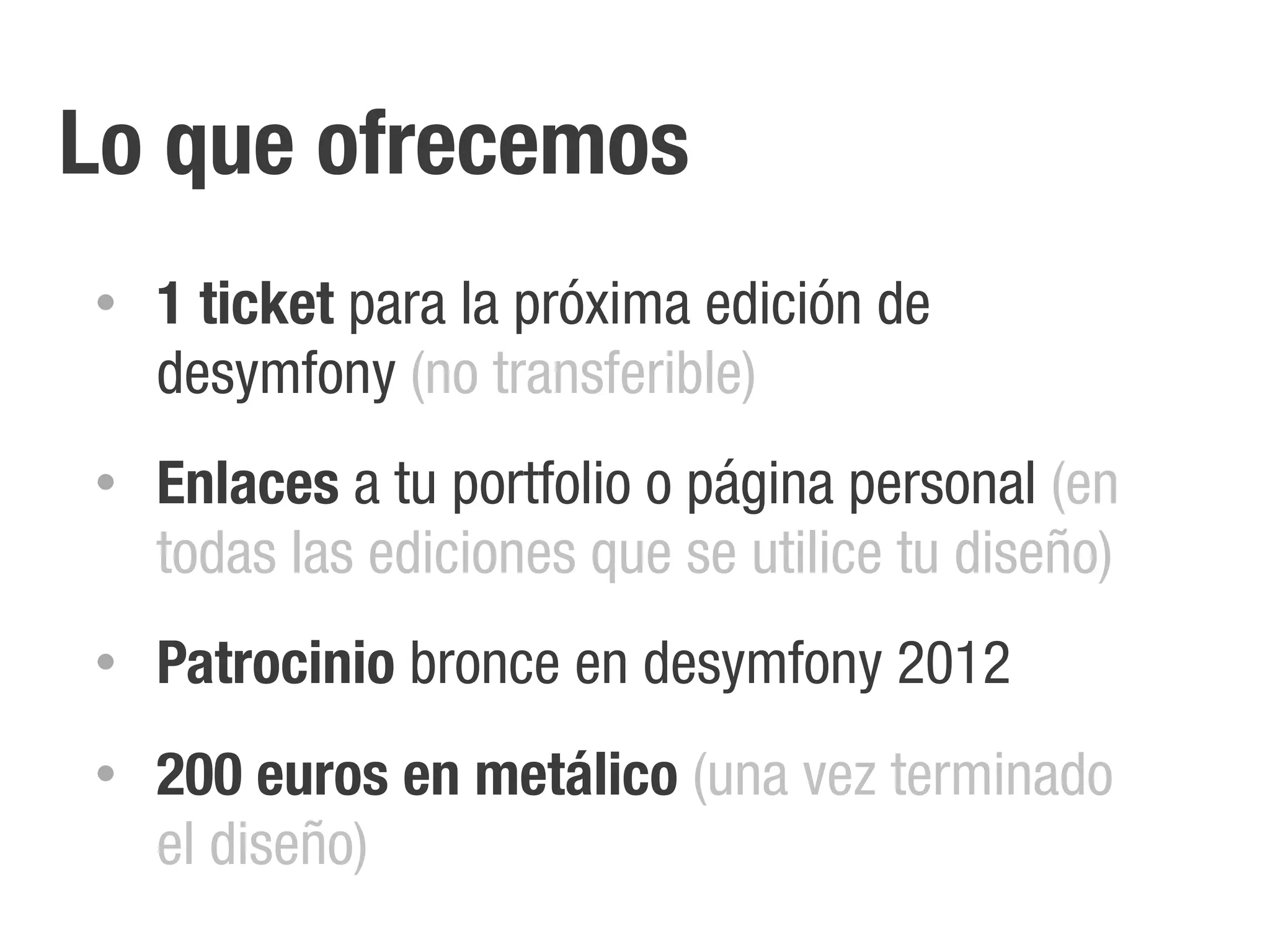 Lo que ofrecemos
•   1 ticket para la próxima edición de
    desymfony (no transferible)
•   Enlaces a tu portfolio o página personal (en
    todas las ediciones que se utilice tu diseño)
•   Patrocinio bronce en desymfony 2012
•   200 euros en metálico (una vez terminado
    el diseño)
 