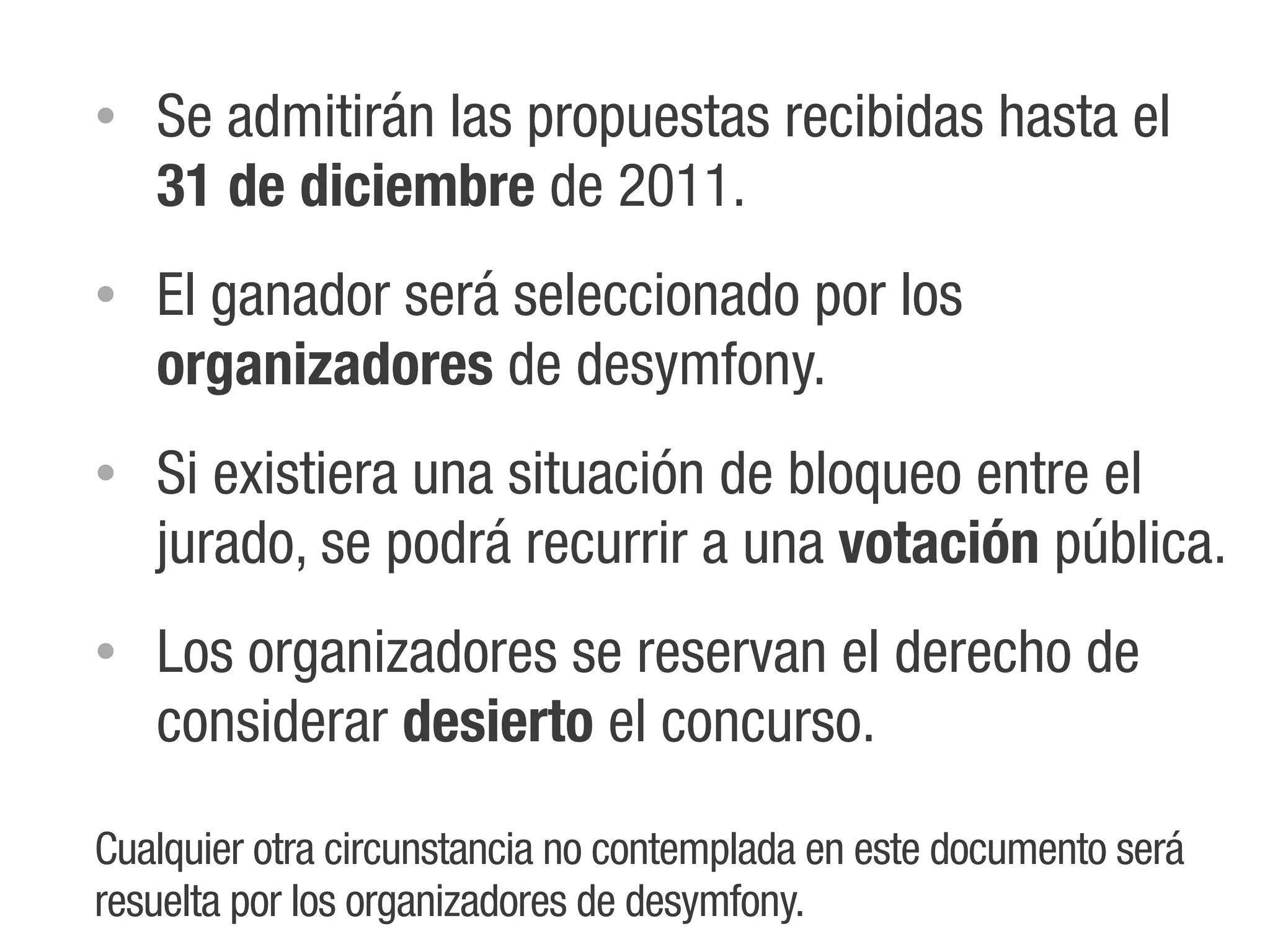 •   Se admitirán las propuestas recibidas hasta el
    31 de diciembre de 2011.
•   El ganador será seleccionado por los
    organizadores de desymfony.
•   Si existiera una situación de bloqueo entre el
    jurado, se podrá recurrir a una votación pública.
•   Los organizadores se reservan el derecho de
    considerar desierto el concurso.

Cualquier otra circunstancia no contemplada en este documento será
resuelta por los organizadores de desymfony.
 