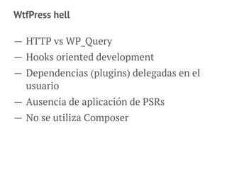 WtfPress hell
— HTTP vs WP_Query
— Hooks oriented development
— Dependencias (plugins) delegadas en el
usuario
— Ausencia de aplicación de PSRs
— No se utiliza Composer
 