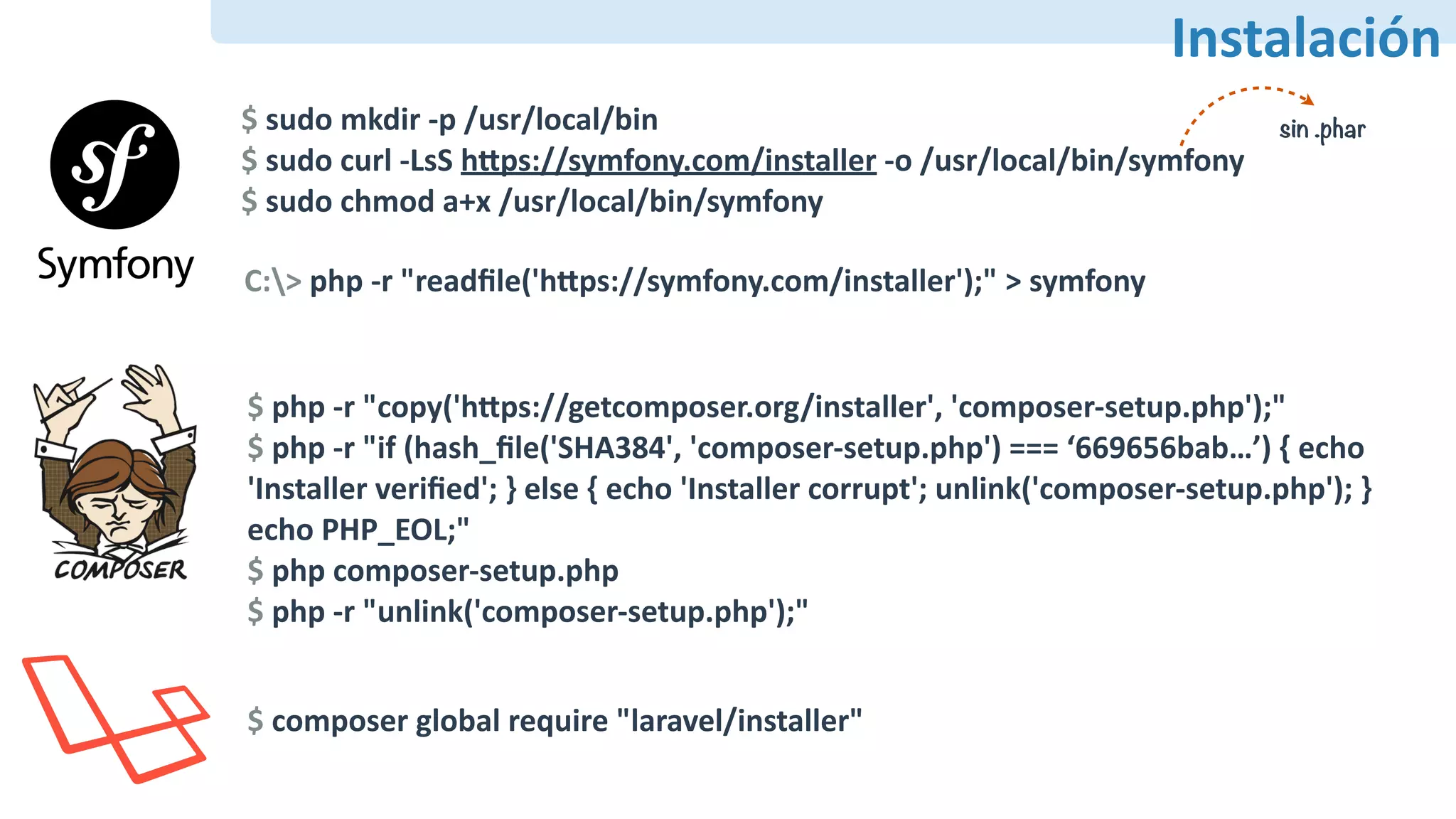 PHAR
Instalación
$	sudo	mkdir	-p	/usr/local/bin	
$	sudo	curl	-LsS	hdps://symfony.com/installer	-o	/usr/local/bin/symfony	
$	sudo	chmod	a+x	/usr/local/bin/symfony
C:>	php	-r	"readﬁle('hdps://symfony.com/installer');"	>	symfony
$	php	-r	"copy('hdps://getcomposer.org/installer',	'composer-setup.php');"	
$	php	-r	"if	(hash_ﬁle('SHA384',	'composer-setup.php')	===	‘669656bab…’)	{	echo	
'Installer	veriﬁed';	}	else	{	echo	'Installer	corrupt';	unlink('composer-setup.php');	}	
echo	PHP_EOL;"	
$	php	composer-setup.php	
$	php	-r	"unlink('composer-setup.php');"
$	composer	global	require	"laravel/installer"
sin .phar
 