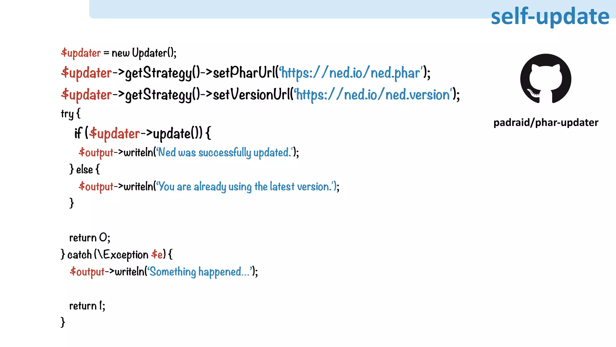 self-update
$updater = new Updater();
$updater->getStrategy()->setPharUrl(‘https://ned.io/ned.phar');
$updater->getStrategy()->setVersionUrl(‘https://ned.io/ned.version');
try {
if ($updater->update()) {
$output->writeln(‘Ned was successfully updated.');
} else {
$output->writeln(‘You are already using the latest version.');
}
return 0;
} catch (Exception $e) {
$output->writeln(‘Something happened…’);
return 1;
}
padraid/phar-updater
self-update
 