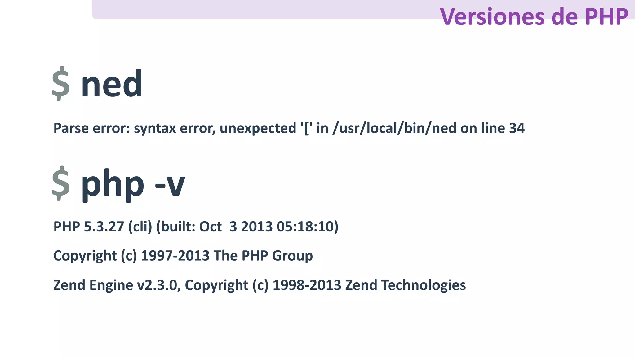 $	ned
Parse	error:	syntax	error,	unexpected	'['	in	/usr/local/bin/ned	on	line	34
$	php	-v
PHP	5.3.27	(cli)	(built:	Oct		3	2013	05:18:10)	
Copyright	(c)	1997-2013	The	PHP	Group	
Zend	Engine	v2.3.0,	Copyright	(c)	1998-2013	Zend	Technologies
Versiones	de	PHP
 