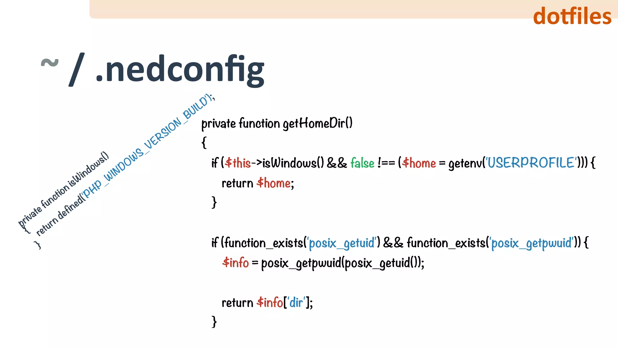 do‰iles
private function isW
indows() 
{ 
return defined('PHP_W
INDOW
S_VERSION_BUILD'); 
}
~	/	.nedconﬁg
private function getHomeDir() 
{ 
if ($this->isWindows() && false !== ($home = getenv('USERPROFILE'))) { 
return $home; 
} 
 
if (function_exists('posix_getuid') && function_exists('posix_getpwuid')) { 
$info = posix_getpwuid(posix_getuid()); 
 
return $info['dir']; 
}
 