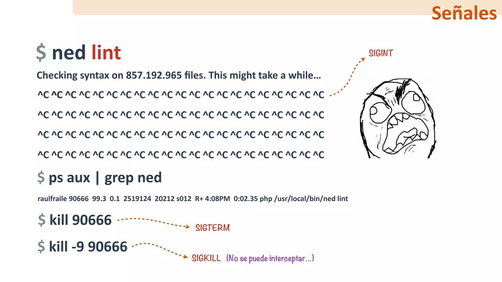 ^C	^C	^C	^C	^C	^C	^C	^C	^C	^C	^C	^C	^C	^C	^C	^C	^C	^C	^C	^C	^C	
^C	^C	^C	^C	^C	^C	^C	^C	^C	^C	^C	^C	^C	^C	^C	^C	^C	^C	^C	^C	^C	
^C	^C	^C	^C	^C	^C	^C	^C	^C	^C	^C	^C	^C	^C	^C	^C	^C	^C	^C	^C	^C	
^C	^C	^C	^C	^C	^C	^C	^C	^C	^C	^C	^C	^C	^C	^C	^C	^C	^C	^C	^C	^C
$	ned	lint
Checking	syntax	on	857.192.965	ﬁles.	This	might	take	a	while…
^C ^C ^C
$	ps	aux	|	grep	ned
raulfraile	90666		99.3		0.1		2519124		20212	s012		R+	4:08PM		0:02.35	php	/usr/local/bin/ned	lint
$	kill	90666
$	kill	-9	90666
SIGINT
SIGTERM
SIGKILL (No se puede interceptar…)
Señales
 