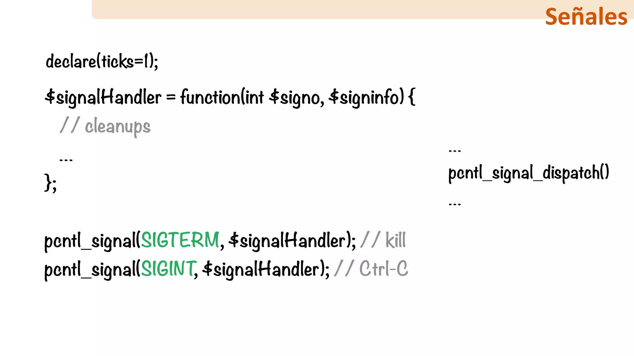 $signalHandler = function(int $signo, $signinfo) { 
// cleanups 
…
}; 
 
pcntl_signal(SIGTERM, $signalHandler); // kill 
pcntl_signal(SIGINT, $signalHandler); // Ctrl-C
…
pcntl_signal_dispatch()
…
declare(ticks=1);
Señales
 