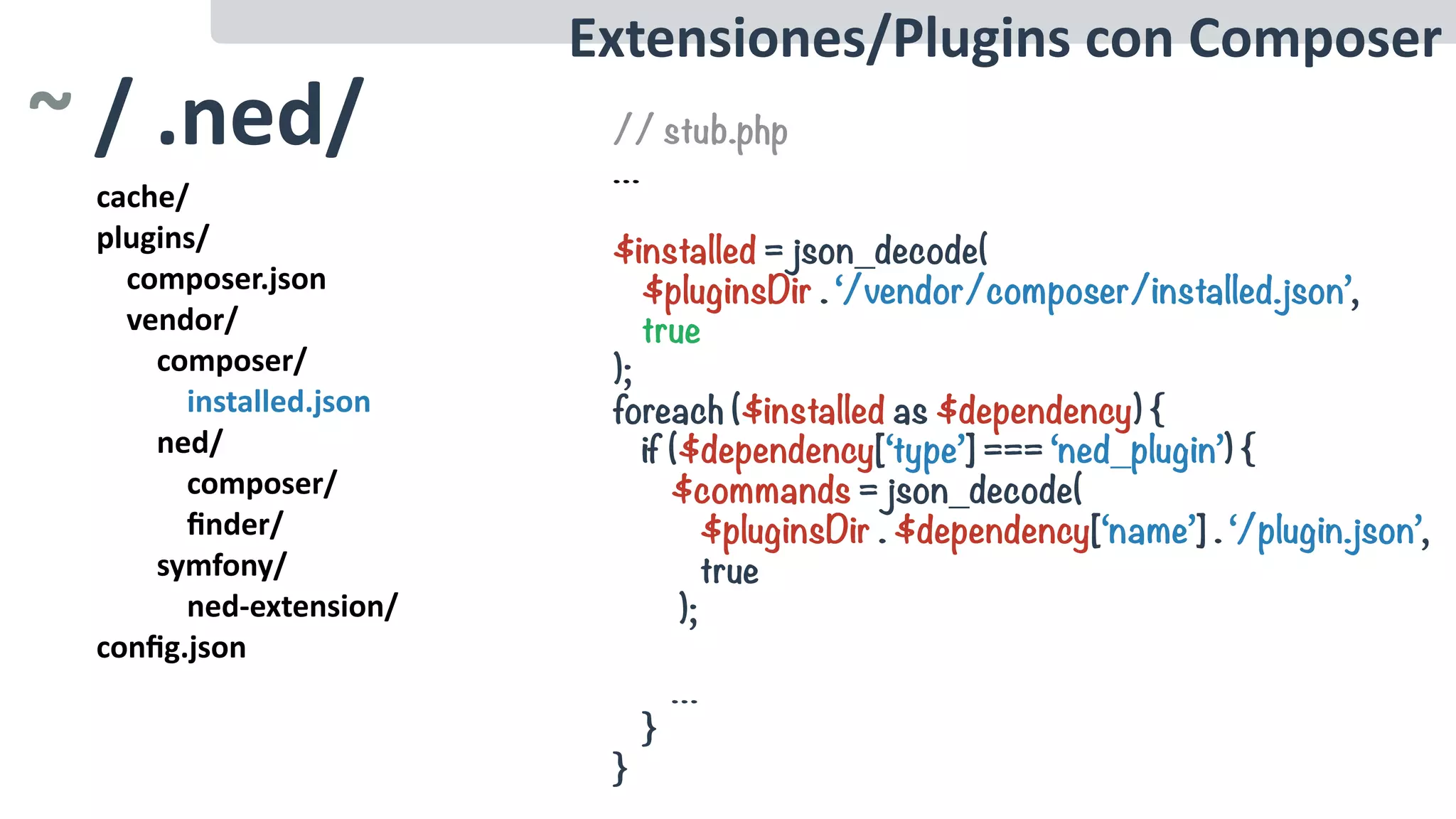 cache/	
plugins/	
				composer.json	
				vendor/	
								composer/	
												installed.json	
								ned/	
												composer/	
												ﬁnder/	
								symfony/	
												ned-extension/	
conﬁg.json
Extensiones/Plugins	con	Composer
~	/	.ned/ // stub.php
…
$installed = json_decode(
$pluginsDir . ‘/vendor/composer/installed.json’,
true
);
foreach ($installed as $dependency) {
if ($dependency[‘type’] === ‘ned_plugin’) {
$commands = json_decode(
$pluginsDir . $dependency[‘name’] . ‘/plugin.json’,
true
);
…
}
}
 