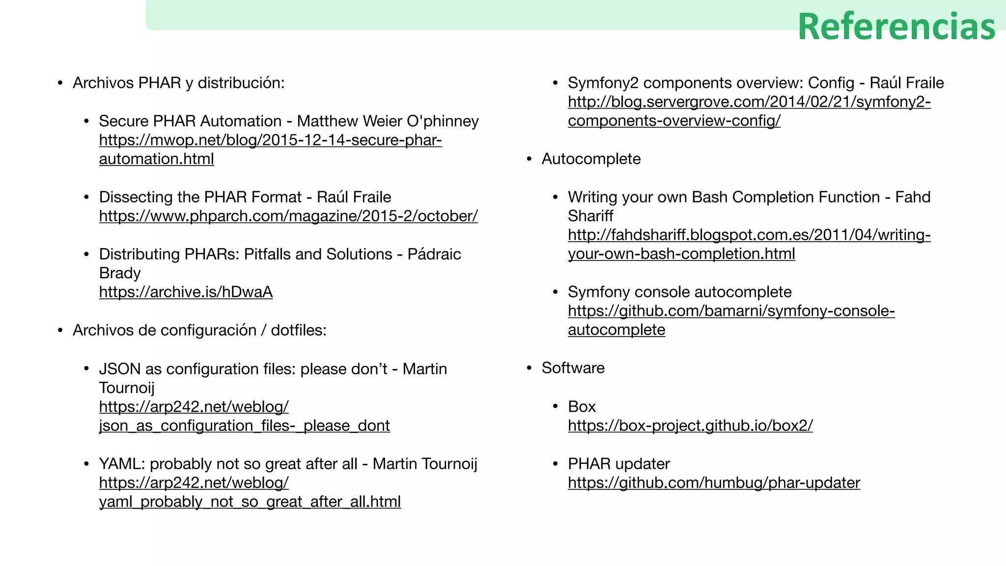 • Archivos PHAR y distribución:

• Secure PHAR Automation - Matthew Weier O'phinney 
https://mwop.net/blog/2015-12-14-secure-phar-
automation.html

• Dissecting the PHAR Format - Raúl Fraile 
https://www.phparch.com/magazine/2015-2/october/ 

• Distributing PHARs: Pitfalls and Solutions - Pádraic
Brady 
https://archive.is/hDwaA 

• Archivos de conﬁguración / dotﬁles:

• JSON as conﬁguration ﬁles: please don’t - Martin
Tournoij 
https://arp242.net/weblog/
json_as_conﬁguration_ﬁles-_please_dont

• YAML: probably not so great after all - Martin Tournoij 
https://arp242.net/weblog/
yaml_probably_not_so_great_after_all.html

• Symfony2 components overview: Conﬁg - Raúl Fraile 
http://blog.servergrove.com/2014/02/21/symfony2-
components-overview-conﬁg/

• Autocomplete

• Writing your own Bash Completion Function - Fahd
Shariﬀ  
http://fahdshariﬀ.blogspot.com.es/2011/04/writing-
your-own-bash-completion.html

• Symfony console autocomplete 
https://github.com/bamarni/symfony-console-
autocomplete 

• Software

• Box 
https://box-project.github.io/box2/ 

• PHAR updater 
https://github.com/humbug/phar-updater
Referencias
 