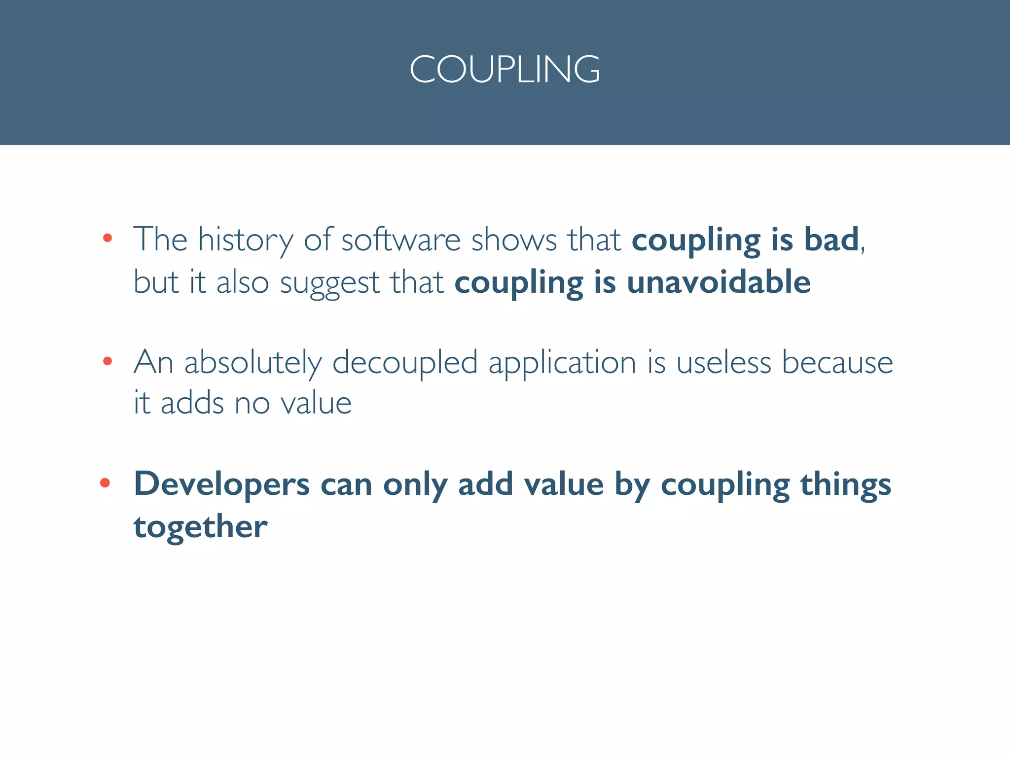 COUPLING
• The history of software shows that coupling is bad,
but it also suggest that coupling is unavoidable 	

• An absolutely decoupled application is useless because
it adds no value	

• Developers can only add value by coupling things
together
 