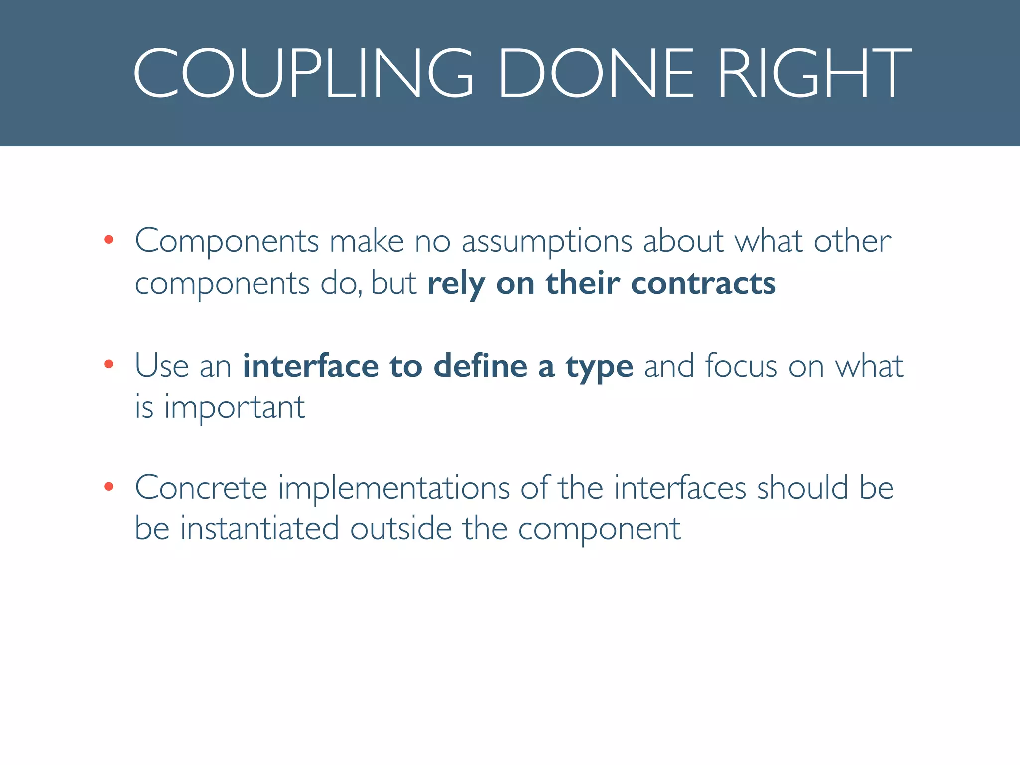 COUPLING DONE RIGHT
• Components make no assumptions about what other
components do, but rely on their contracts	

• Use an interface to deﬁne a type and focus on what
is important	

• Concrete implementations of the interfaces should be
be instantiated outside the component
 