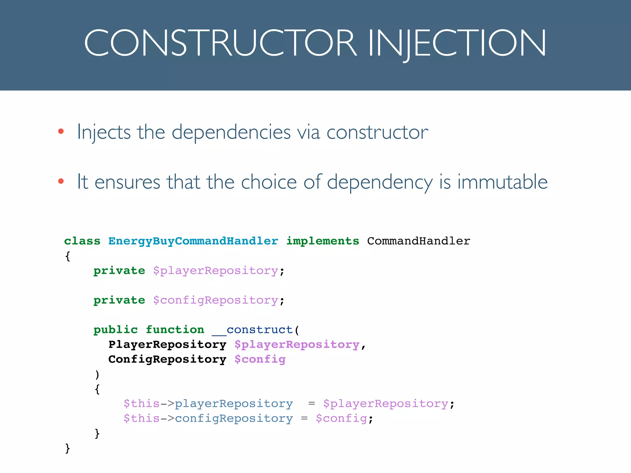 CONSTRUCTOR INJECTION
• Injects the dependencies via constructor	

• It ensures that the choice of dependency is immutable
!
class EnergyBuyCommandHandler implements CommandHandler!
{!
private $playerRepository;!
!
private $configRepository;!
!
public function __construct(!
! ! PlayerRepository $playerRepository, !
! ! ConfigRepository $config!
! )!
{!
$this->playerRepository = $playerRepository;!
$this->configRepository = $config;!
}!
}!
 