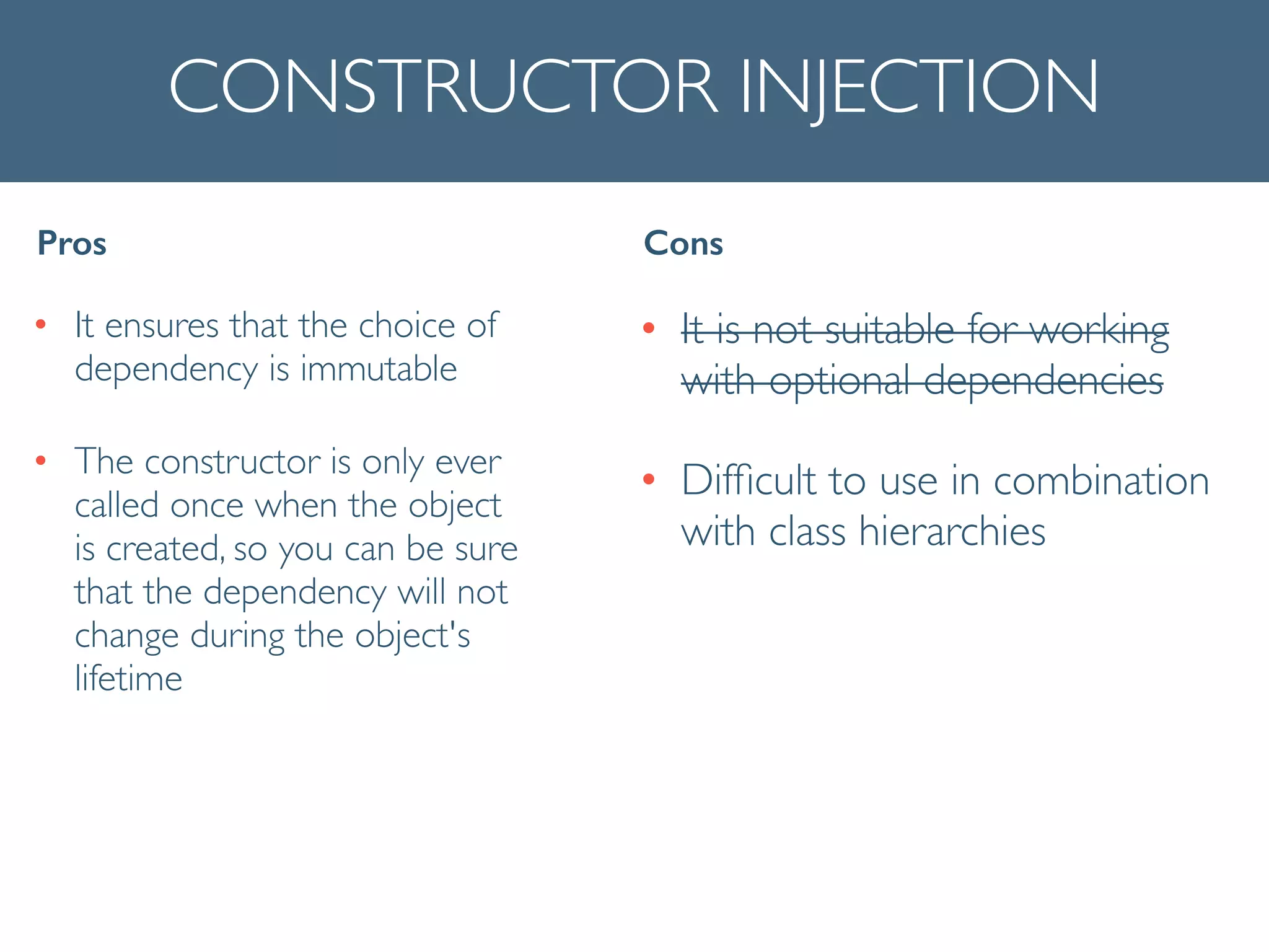 CONSTRUCTOR INJECTION
• It ensures that the choice of
dependency is immutable	

• The constructor is only ever
called once when the object
is created, so you can be sure
that the dependency will not
change during the object's
lifetime
Pros Cons
• It is not suitable for working
with optional dependencies	

• Difﬁcult to use in combination
with class hierarchies
 