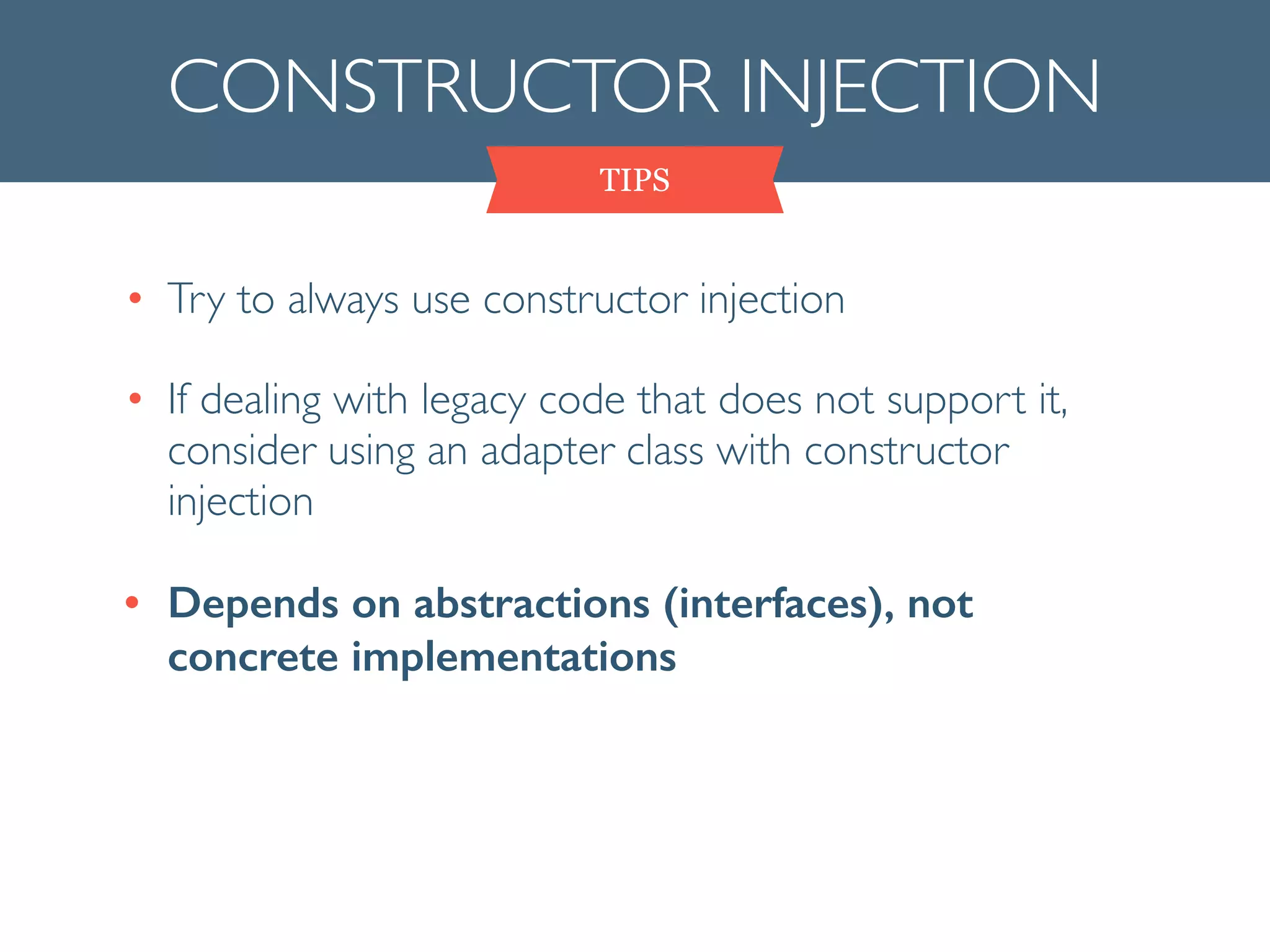 CONSTRUCTOR INJECTION
• Try to always use constructor injection	

• If dealing with legacy code that does not support it,
consider using an adapter class with constructor
injection	

• Depends on abstractions (interfaces), not
concrete implementations
TIPS
 