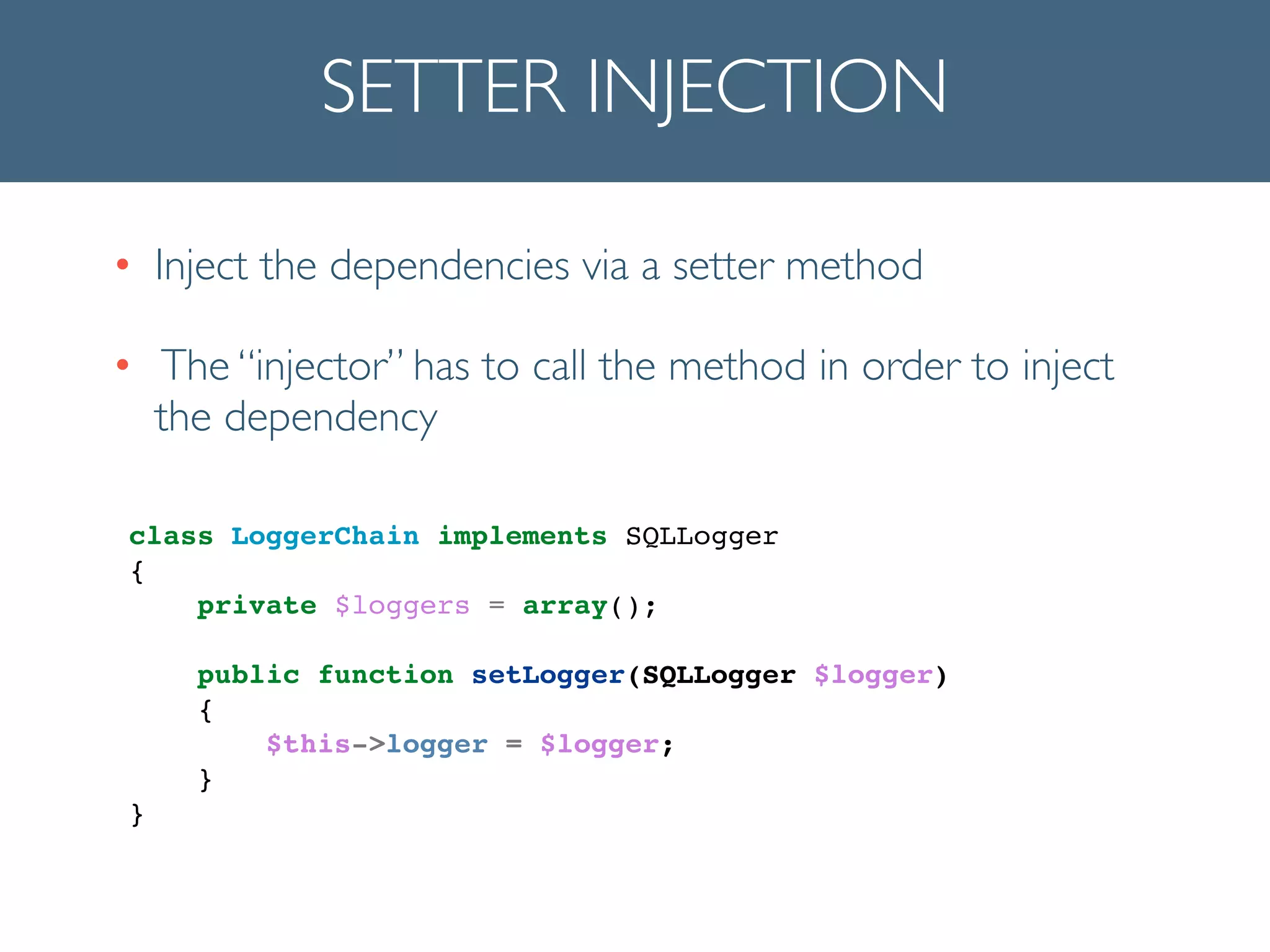 SETTER INJECTION
• Inject the dependencies via a setter method	

• The “injector” has to call the method in order to inject
the dependency
!
class LoggerChain implements SQLLogger!
{!
private $loggers = array();!
!
public function setLogger(SQLLogger $logger)!
{!
$this->logger = $logger;!
}!
}!
 