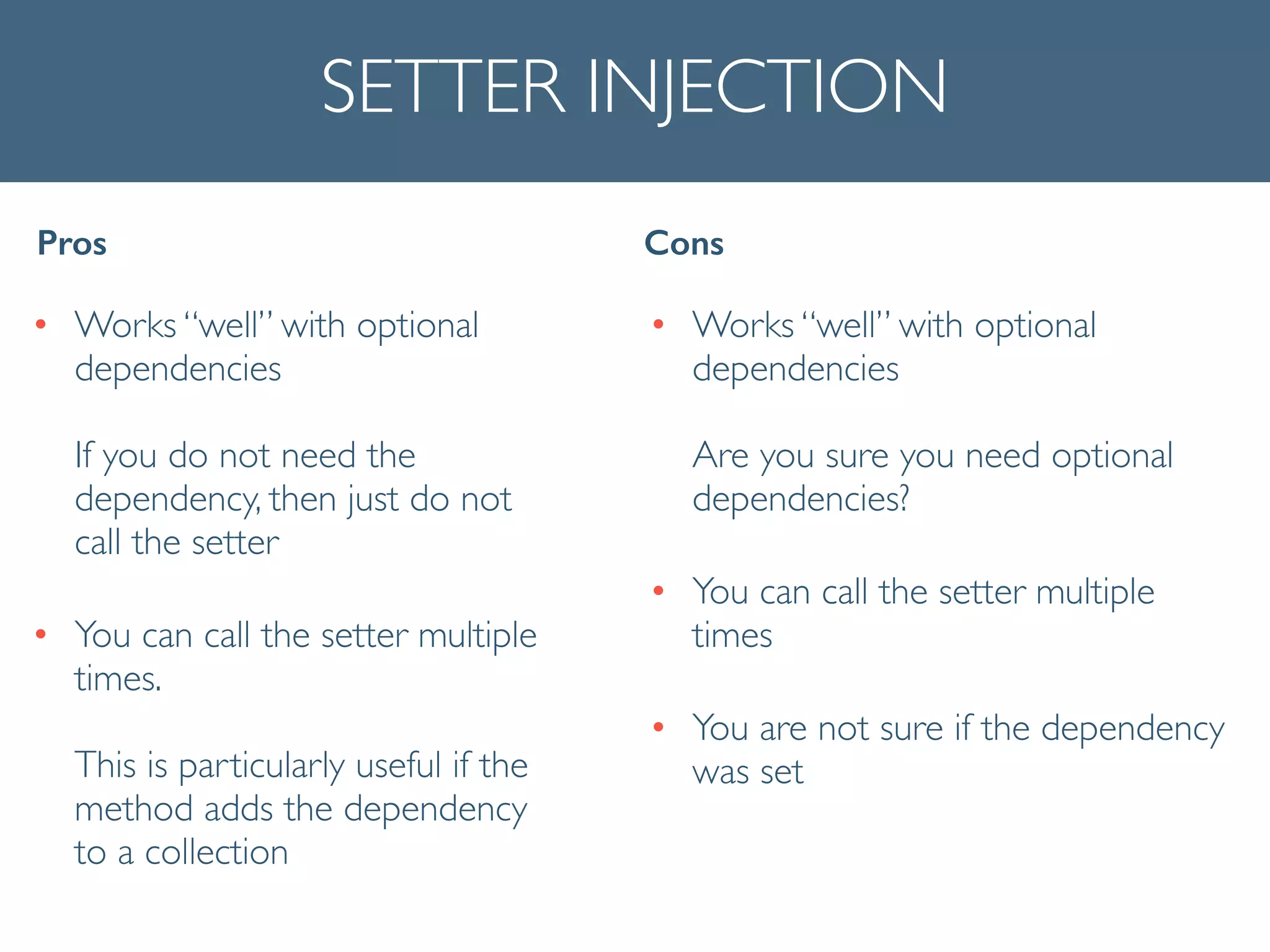 SETTER INJECTION
• Works “well” with optional
dependencies 
 
If you do not need the
dependency, then just do not
call the setter	

• You can call the setter multiple
times. 
 
This is particularly useful if the
method adds the dependency
to a collection
Pros Cons
• Works “well” with optional
dependencies  
 
Are you sure you need optional
dependencies?	

• You can call the setter multiple
times	

• You are not sure if the dependency
was set
 