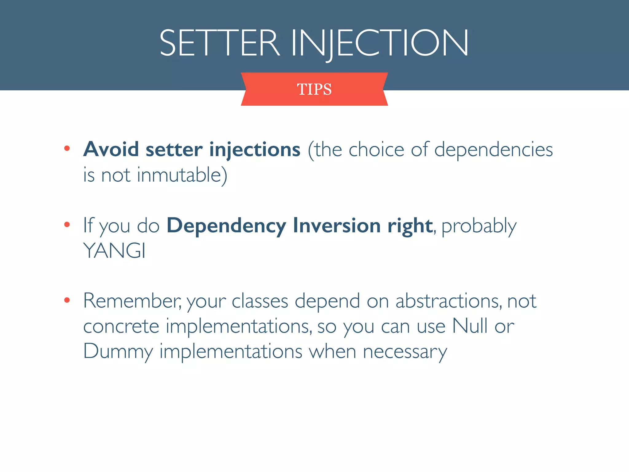 SETTER INJECTION
TIPS
• Avoid setter injections (the choice of dependencies
is not inmutable)	

• If you do Dependency Inversion right, probably
YANGI	

• Remember, your classes depend on abstractions, not
concrete implementations, so you can use Null or
Dummy implementations when necessary
 