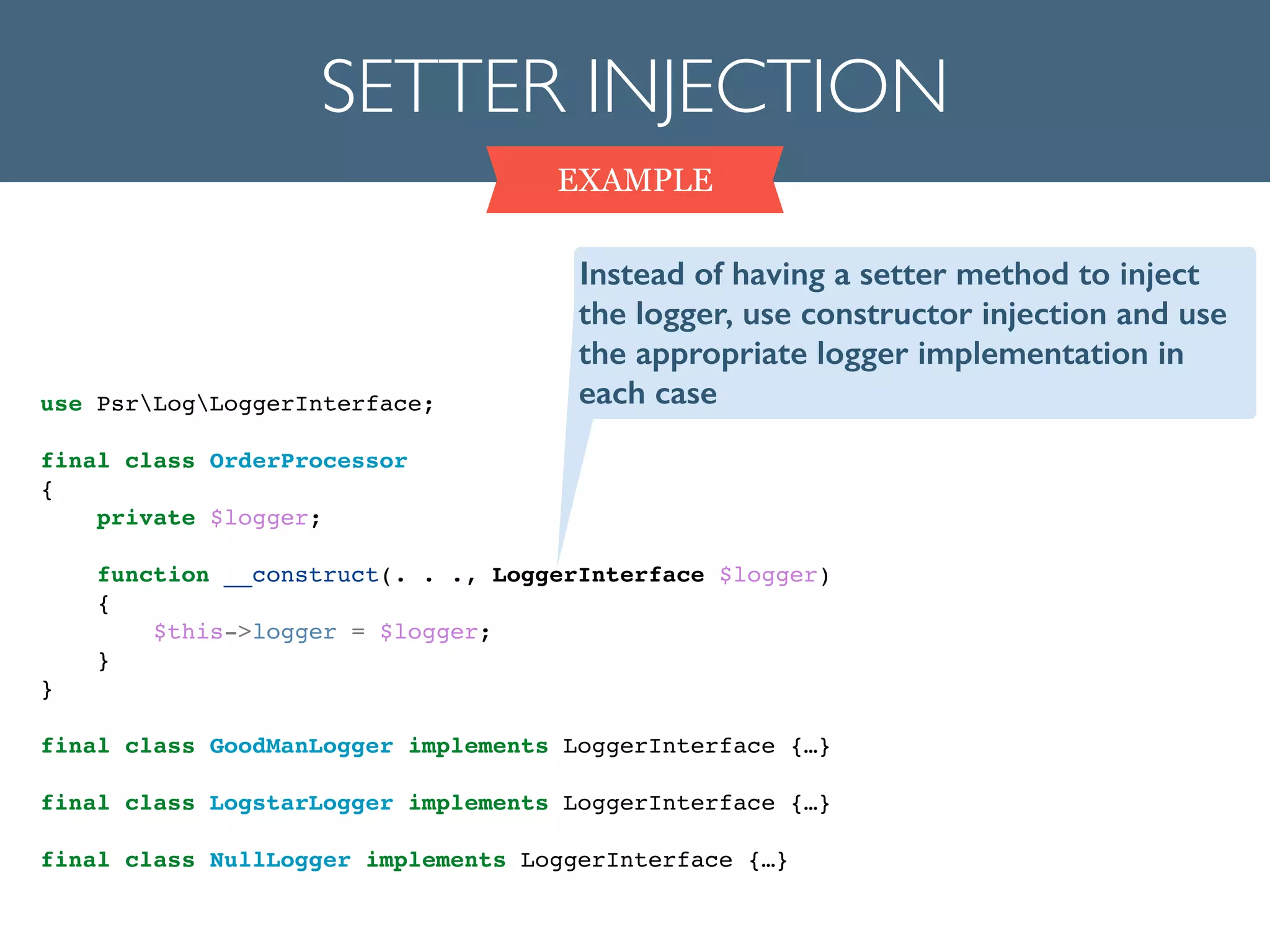 SETTER INJECTION
EXAMPLE
use PsrLogLoggerInterface;!
!
final class OrderProcessor!
{!
private $logger;!
!
function __construct(. . ., LoggerInterface $logger)!
{!
$this->logger = $logger;!
}!
}!
!
final class GoodManLogger implements LoggerInterface {…}!
!
final class LogstarLogger implements LoggerInterface {…}!
!
final class NullLogger implements LoggerInterface {…}!
Instead of having a setter method to inject
the logger, use constructor injection and use
the appropriate logger implementation in
each case
 
