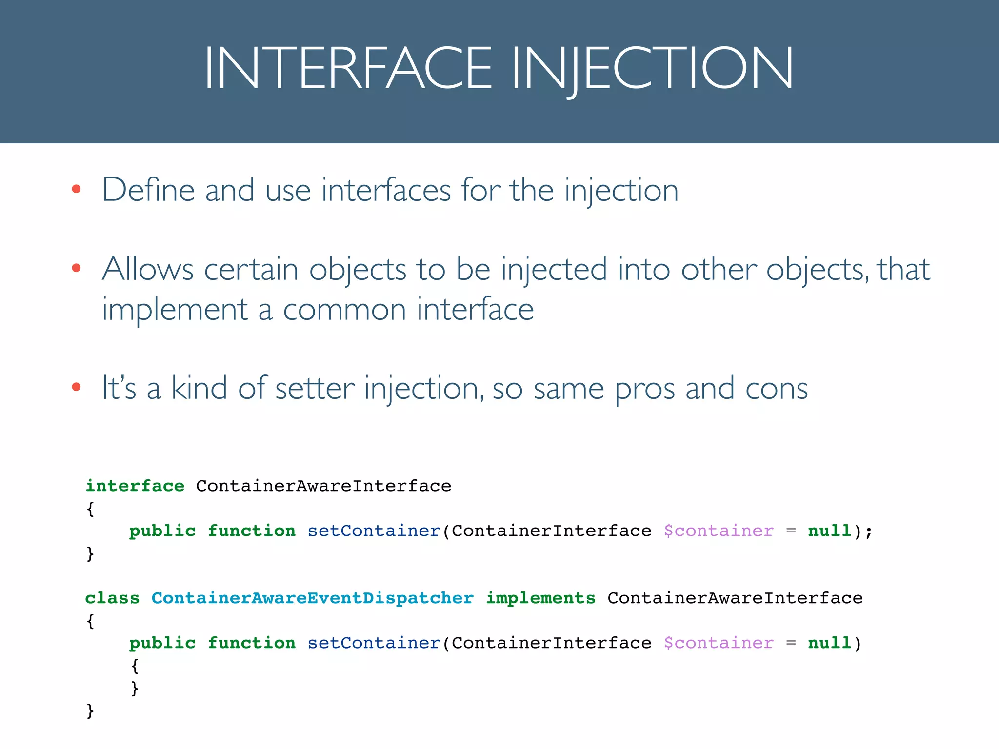 INTERFACE INJECTION
• Deﬁne and use interfaces for the injection	

• Allows certain objects to be injected into other objects, that
implement a common interface	

• It’s a kind of setter injection, so same pros and cons	

interface ContainerAwareInterface!
{!
public function setContainer(ContainerInterface $container = null);!
}!
!
class ContainerAwareEventDispatcher implements ContainerAwareInterface!
{!
public function setContainer(ContainerInterface $container = null)!
{!
}!
}!
 