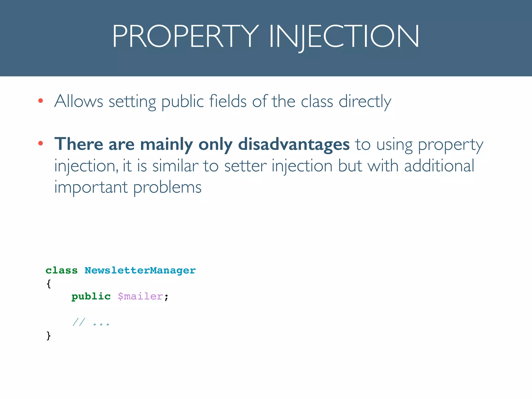 PROPERTY INJECTION
• Allows setting public ﬁelds of the class directly	

• There are mainly only disadvantages to using property
injection, it is similar to setter injection but with additional
important problems
!
!
class NewsletterManager!
{!
public $mailer;!
!
// ...!
}!
 