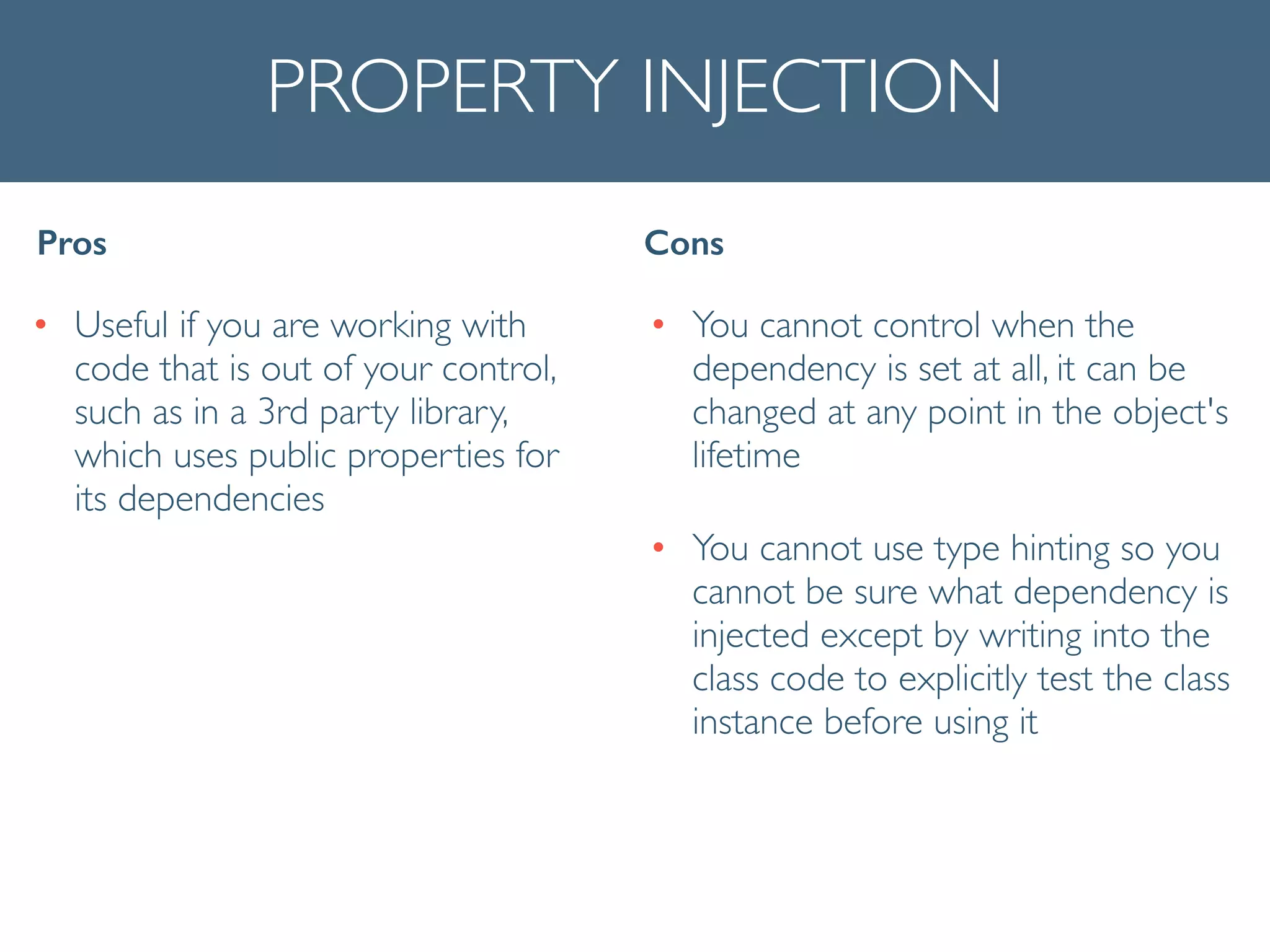 PROPERTY INJECTION
• Useful if you are working with
code that is out of your control,
such as in a 3rd party library,
which uses public properties for
its dependencies
Pros Cons
• You cannot control when the
dependency is set at all, it can be
changed at any point in the object's
lifetime	

• You cannot use type hinting so you
cannot be sure what dependency is
injected except by writing into the
class code to explicitly test the class
instance before using it
 