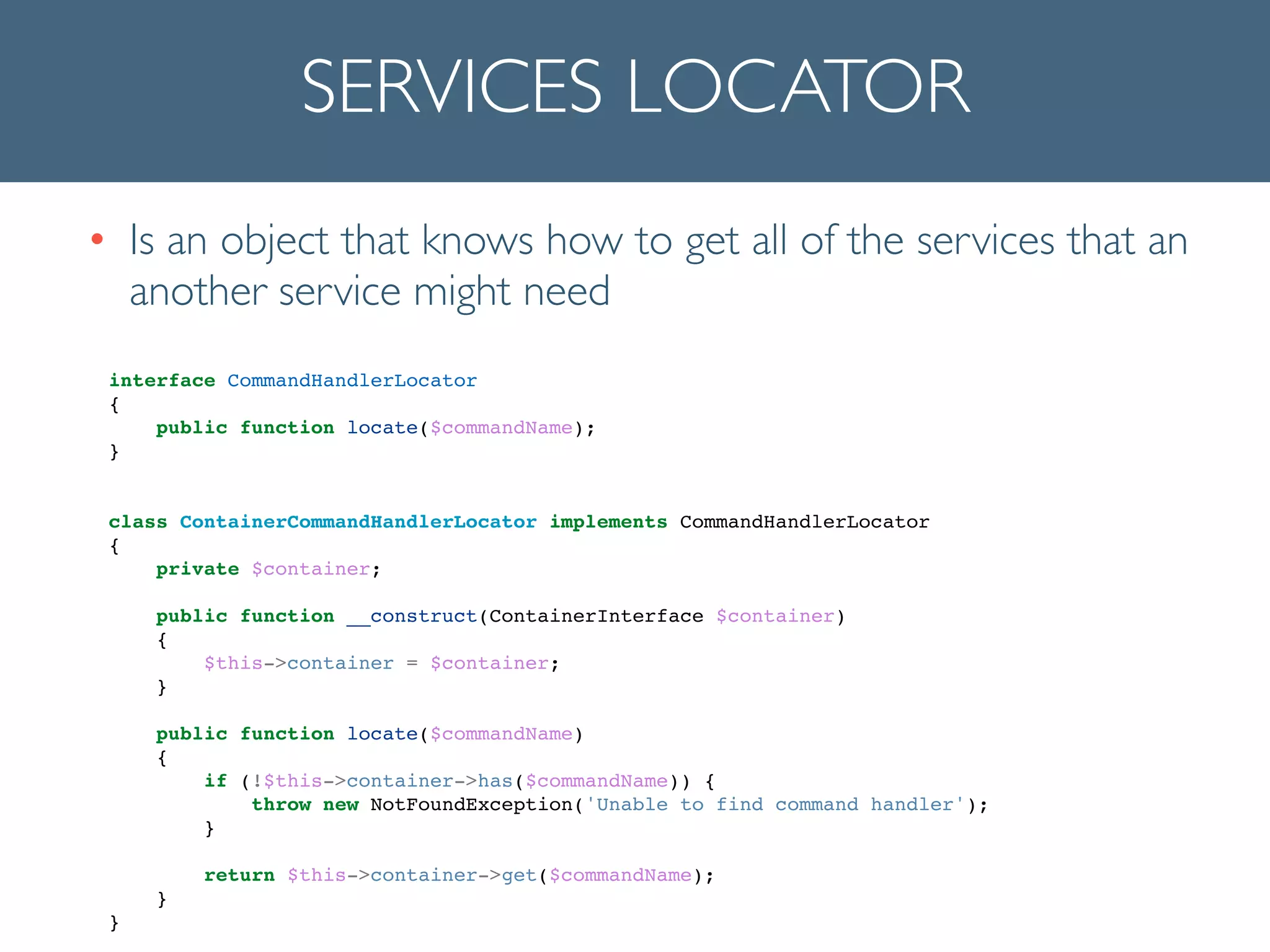SERVICES LOCATOR
• Is an object that knows how to get all of the services that an
another service might need
interface CommandHandlerLocator !
{!
public function locate($commandName);!
}!
!
!
class ContainerCommandHandlerLocator implements CommandHandlerLocator!
{!
private $container;!
!
public function __construct(ContainerInterface $container)!
{!
$this->container = $container;!
}!
!
public function locate($commandName)!
{!
if (!$this->container->has($commandName)) {!
throw new NotFoundException('Unable to find command handler');!
}!
!
return $this->container->get($commandName);!
}!
}!
 