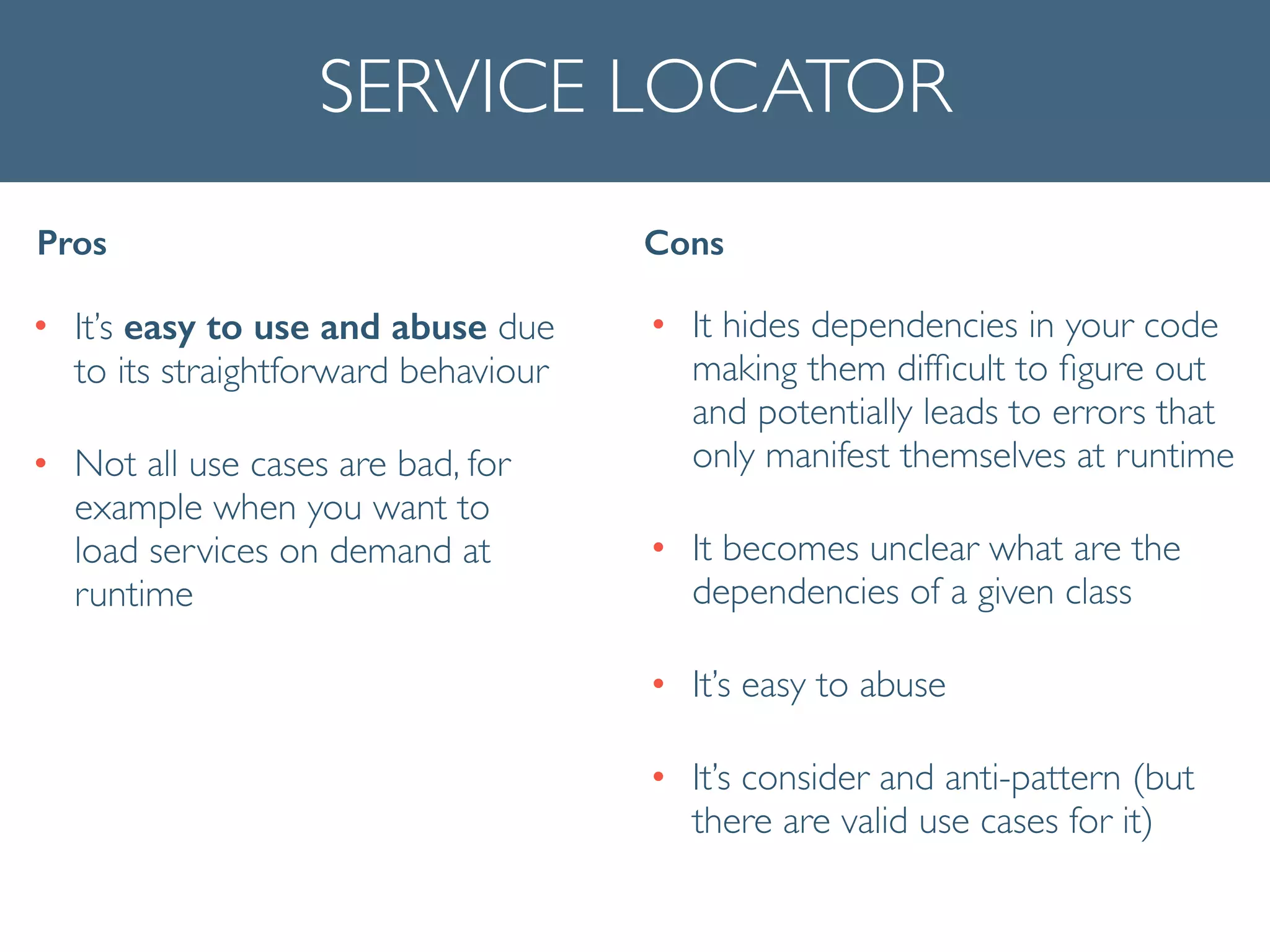 SERVICE LOCATOR
• It’s easy to use and abuse due
to its straightforward behaviour	

• Not all use cases are bad, for
example when you want to
load services on demand at
runtime
Pros Cons
• It hides dependencies in your code
making them difﬁcult to ﬁgure out
and potentially leads to errors that
only manifest themselves at runtime	

• It becomes unclear what are the
dependencies of a given class	

• It’s easy to abuse	

• It’s consider and anti-pattern (but
there are valid use cases for it)
 