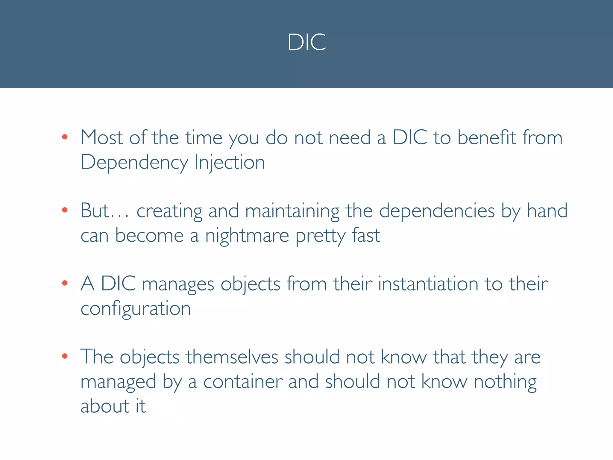 DIC
• Most of the time you do not need a DIC to beneﬁt from
Dependency Injection	

• But… creating and maintaining the dependencies by hand
can become a nightmare pretty fast	

• A DIC manages objects from their instantiation to their
conﬁguration	

• The objects themselves should not know that they are
managed by a container and should not know nothing
about it 	

 