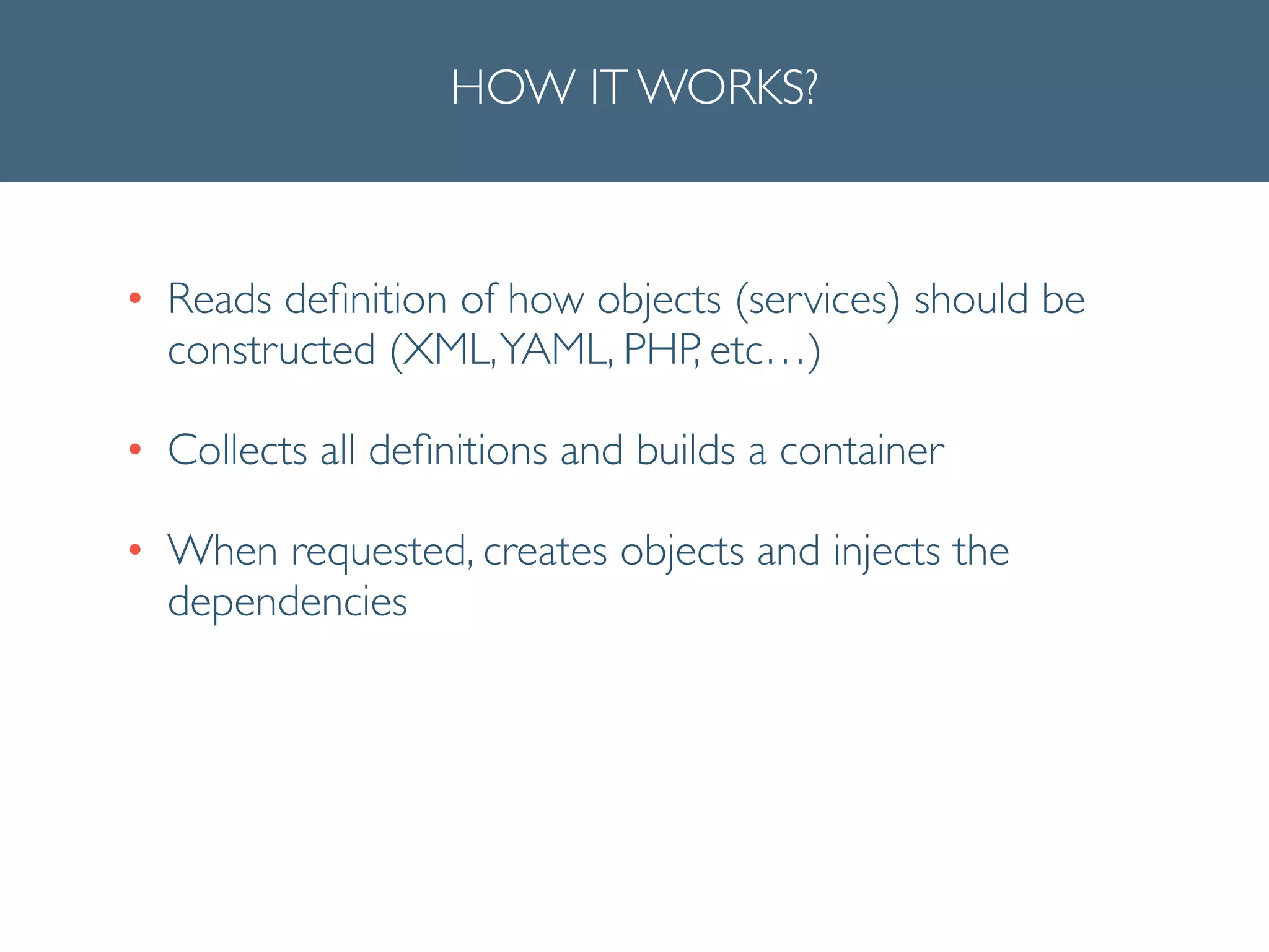 HOW IT WORKS?
• Reads deﬁnition of how objects (services) should be
constructed (XML,YAML, PHP, etc…)	

• Collects all deﬁnitions and builds a container	

• When requested, creates objects and injects the
dependencies
 