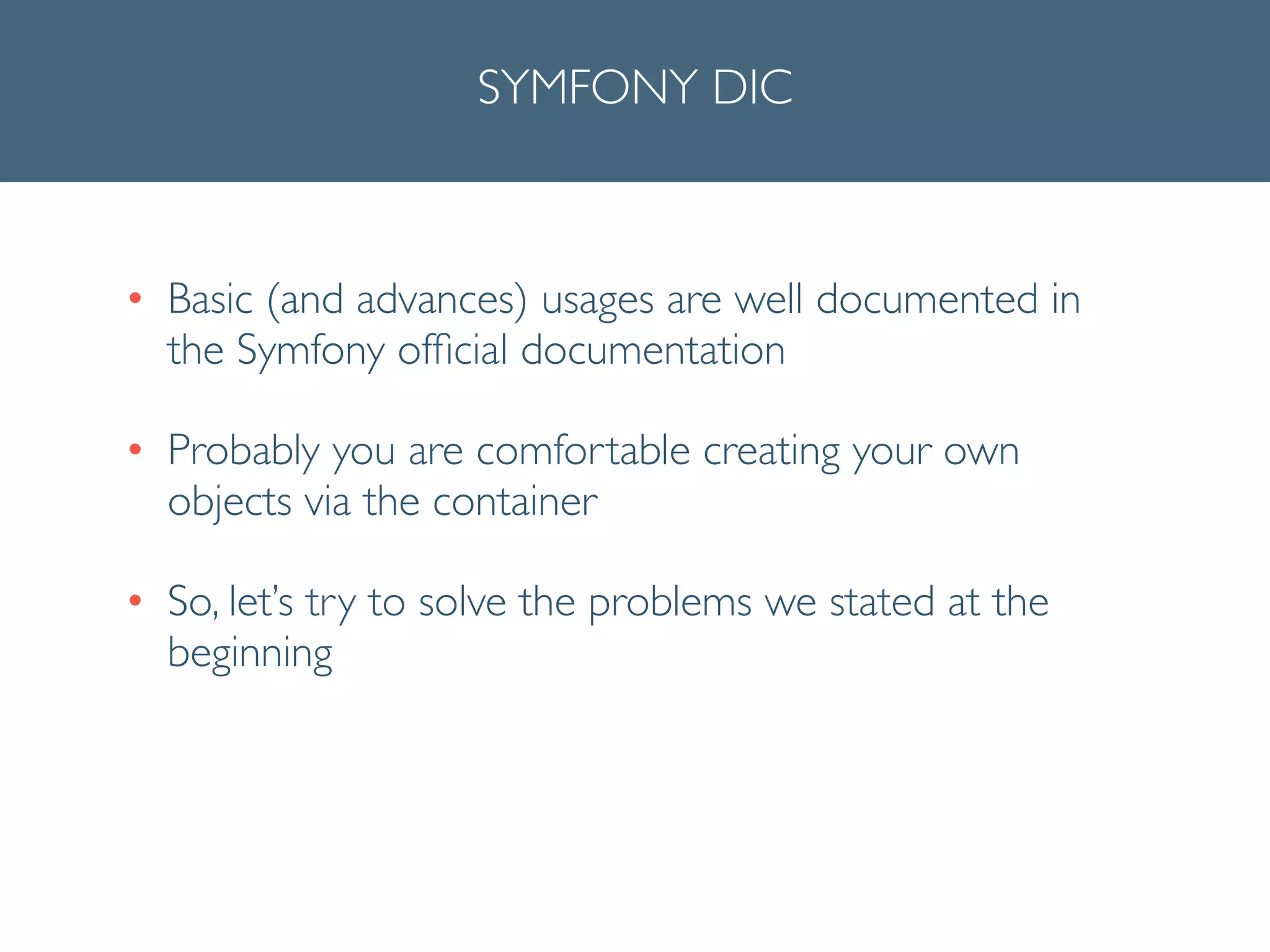 SYMFONY DIC
• Basic (and advances) usages are well documented in
the Symfony ofﬁcial documentation	

• Probably you are comfortable creating your own
objects via the container	

• So, let’s try to solve the problems we stated at the
beginning
 