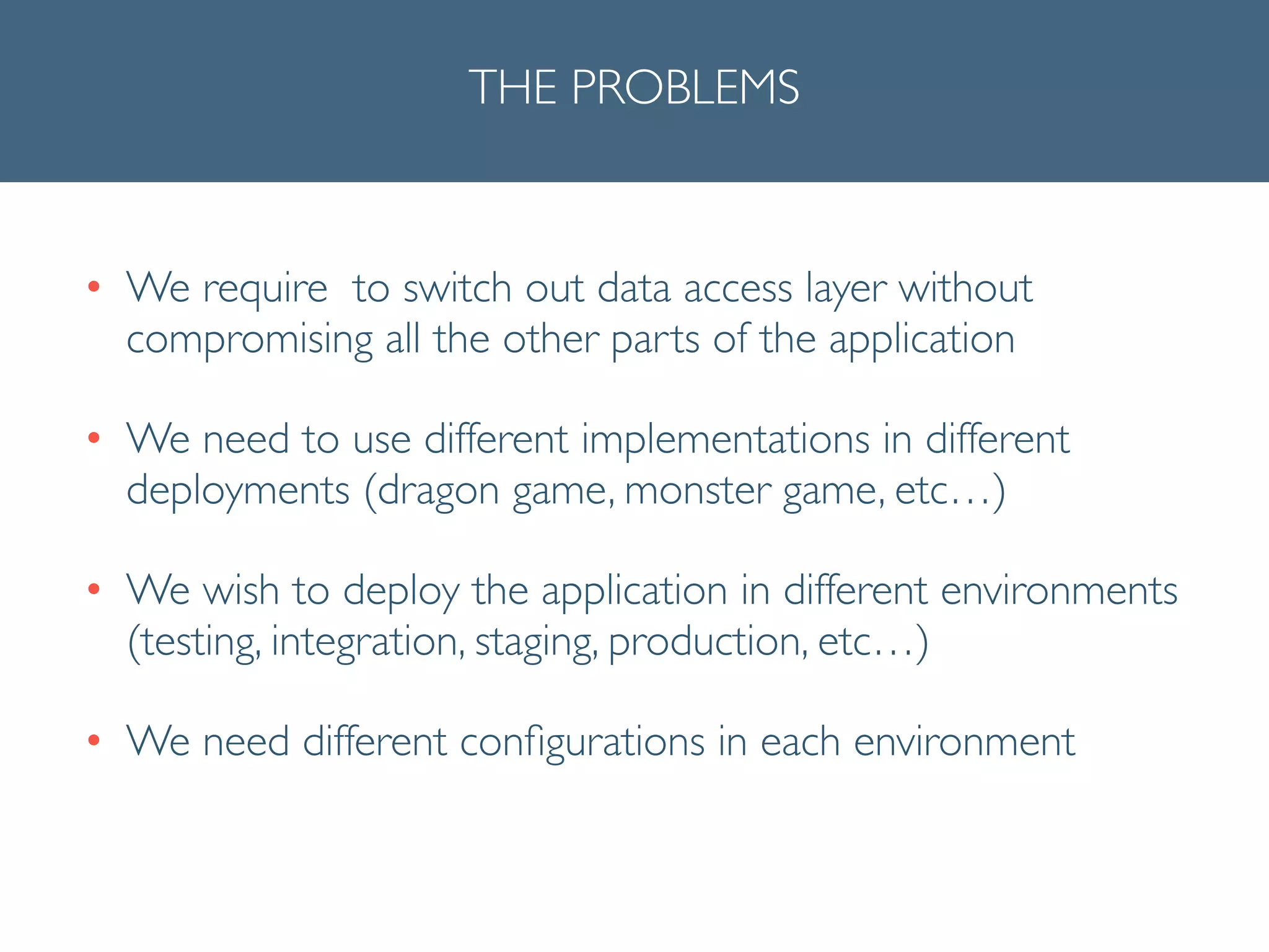 THE PROBLEMS
• We require to switch out data access layer without
compromising all the other parts of the application	

• We need to use different implementations in different
deployments (dragon game, monster game, etc…)	

• We wish to deploy the application in different environments
(testing, integration, staging, production, etc…)	

• We need different conﬁgurations in each environment
 