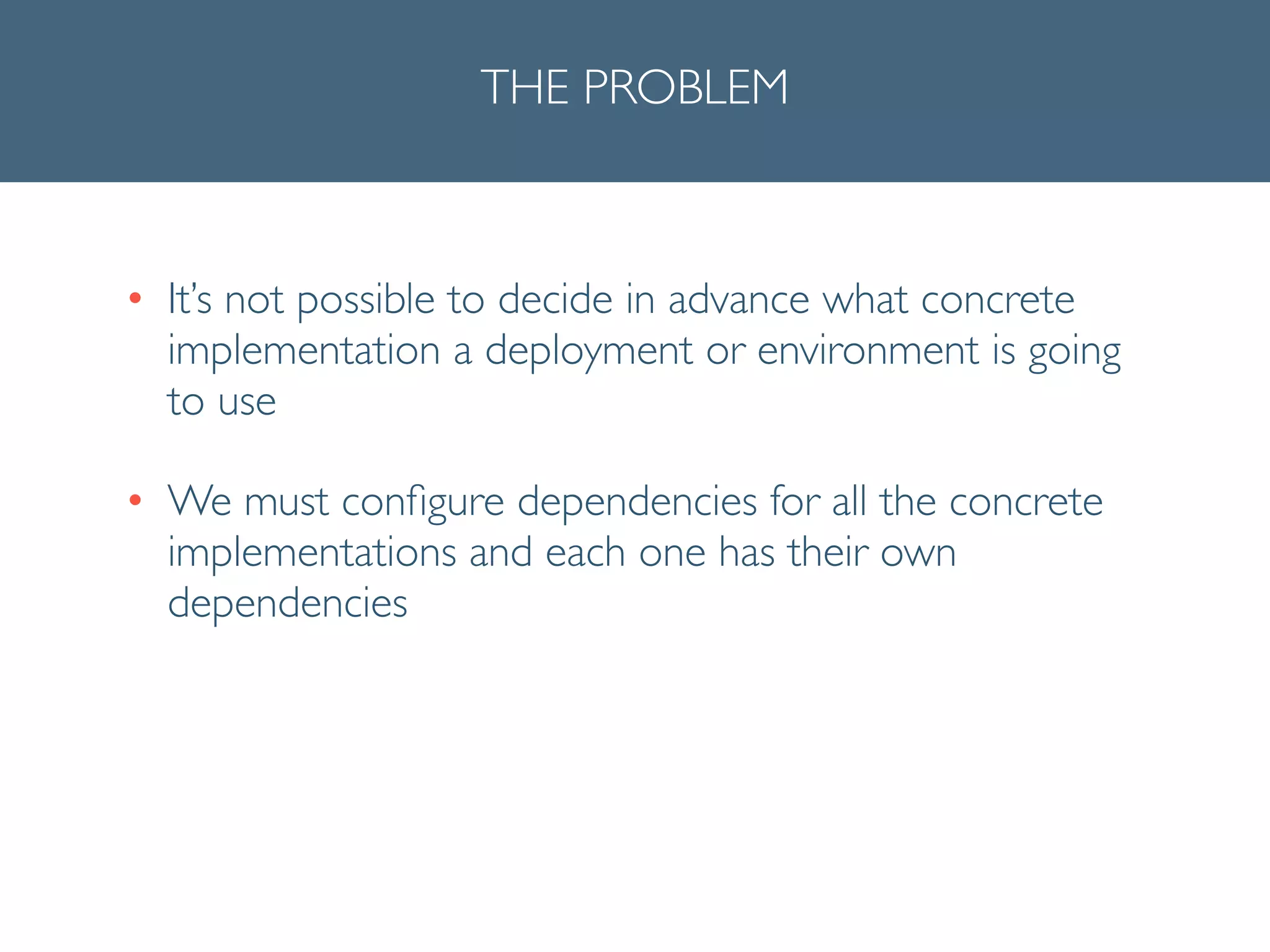 THE PROBLEM
• It’s not possible to decide in advance what concrete
implementation a deployment or environment is going
to use	

• We must conﬁgure dependencies for all the concrete
implementations and each one has their own
dependencies
 