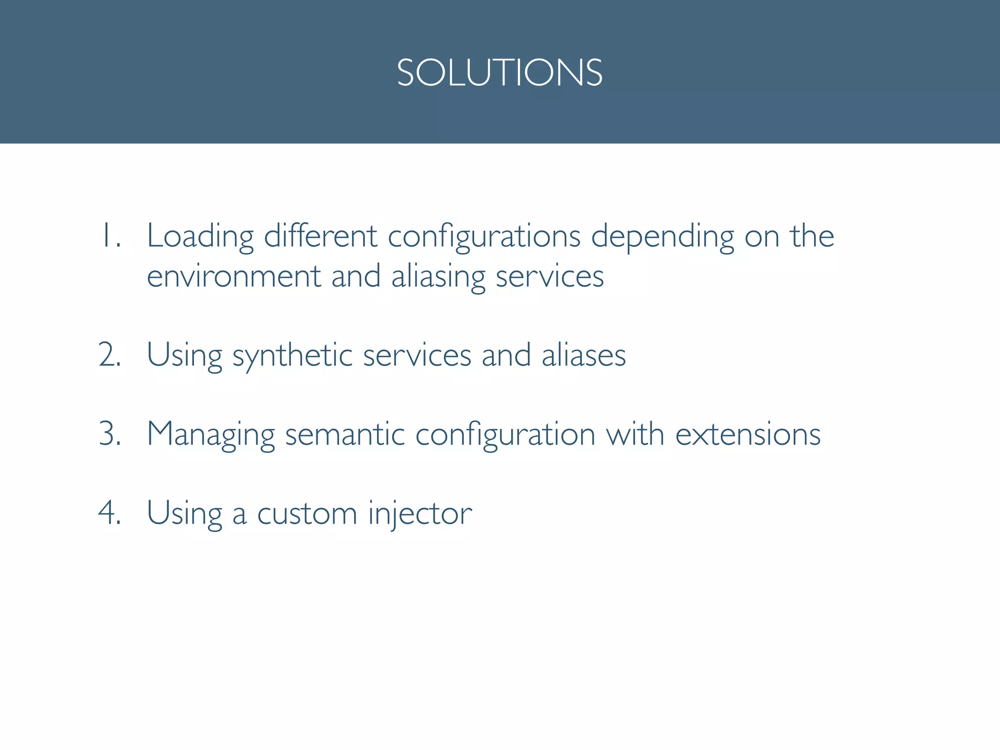 SOLUTIONS
1. Loading different conﬁgurations depending on the
environment and aliasing services	

2. Using synthetic services and aliases	

3. Managing semantic conﬁguration with extensions	

4. Using a custom injector
 