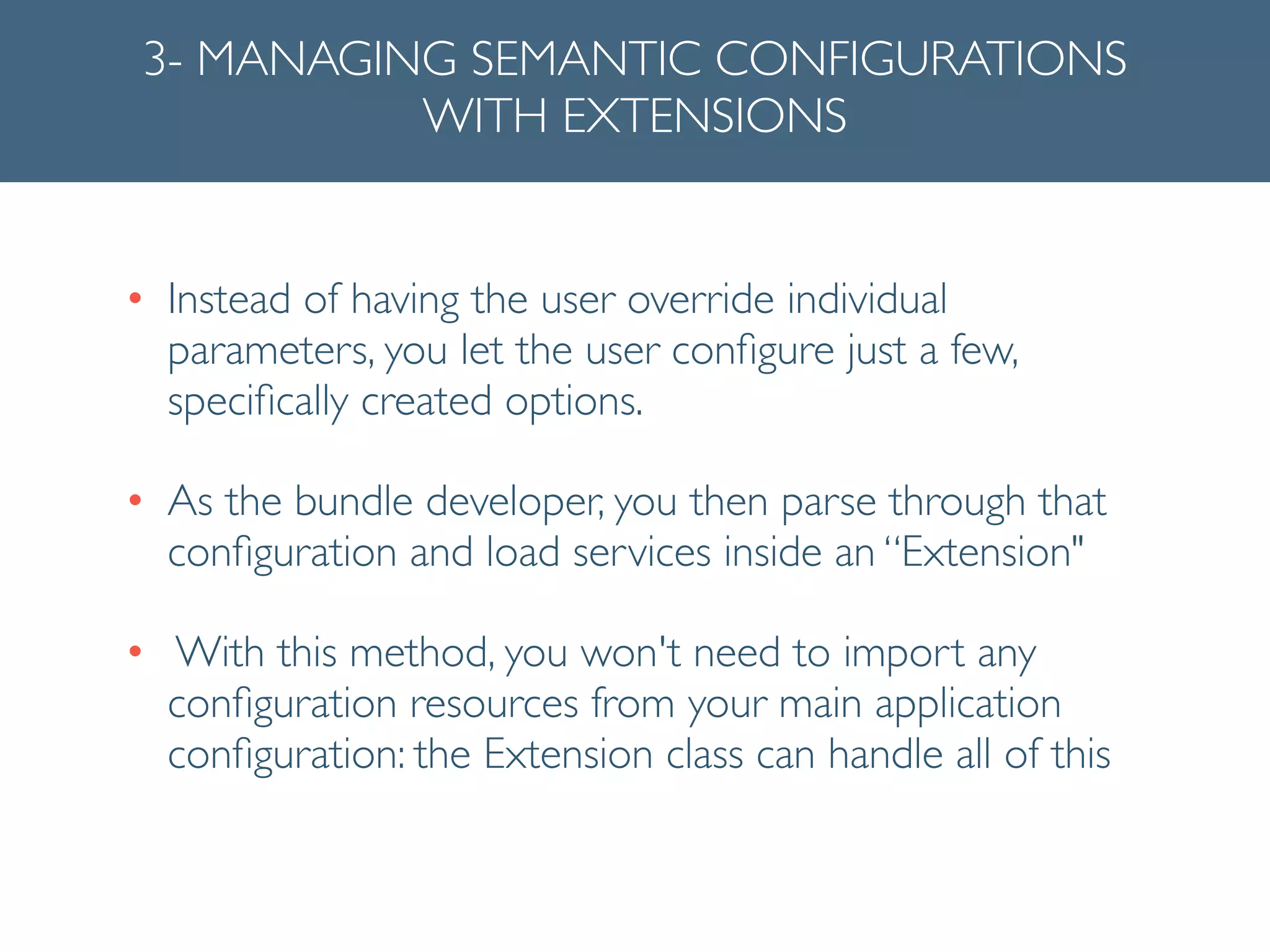 3- MANAGING SEMANTIC CONFIGURATIONS
WITH EXTENSIONS
• Instead of having the user override individual
parameters, you let the user conﬁgure just a few,
speciﬁcally created options.	

• As the bundle developer, you then parse through that
conﬁguration and load services inside an “Extension"	

• With this method, you won't need to import any
conﬁguration resources from your main application
conﬁguration: the Extension class can handle all of this
 