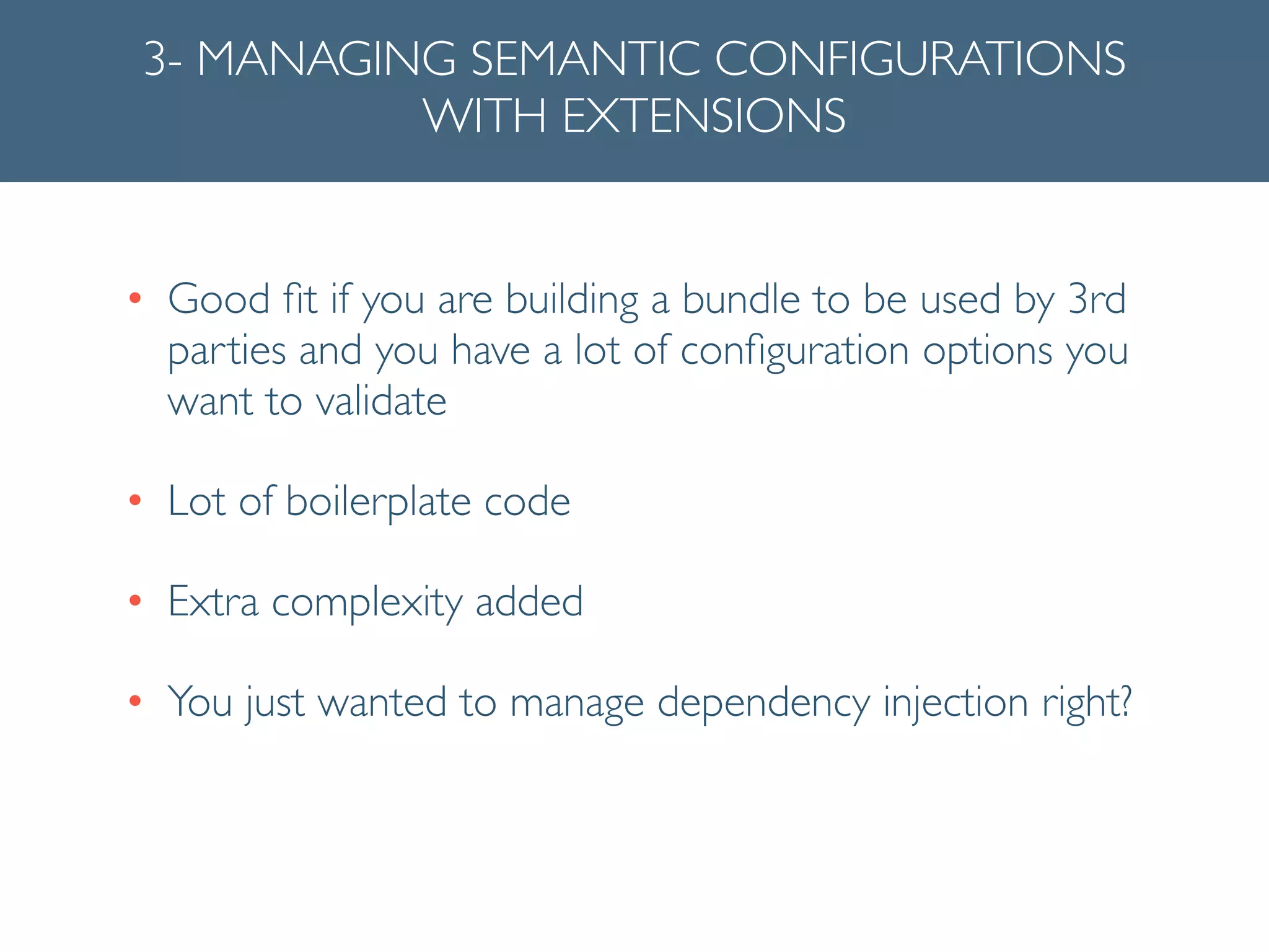 3- MANAGING SEMANTIC CONFIGURATIONS
WITH EXTENSIONS
• Good ﬁt if you are building a bundle to be used by 3rd
parties and you have a lot of conﬁguration options you
want to validate	

• Lot of boilerplate code	

• Extra complexity added	

• You just wanted to manage dependency injection right?
 