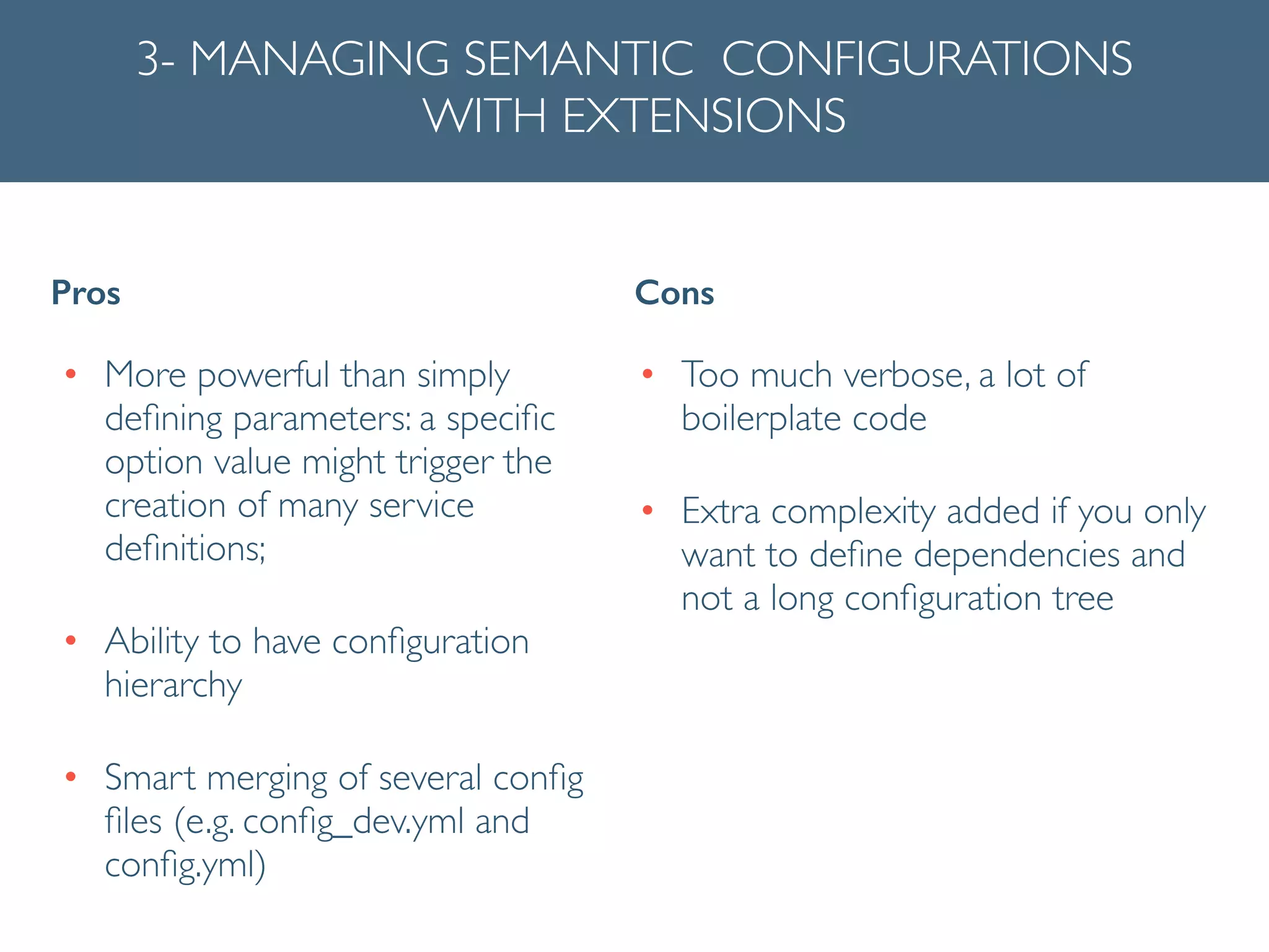 3- MANAGING SEMANTIC CONFIGURATIONS
WITH EXTENSIONS
• More powerful than simply
deﬁning parameters: a speciﬁc
option value might trigger the
creation of many service
deﬁnitions;	

• Ability to have conﬁguration
hierarchy	

• Smart merging of several conﬁg
ﬁles (e.g. conﬁg_dev.yml and
conﬁg.yml)
Pros Cons
• Too much verbose, a lot of
boilerplate code	

• Extra complexity added if you only
want to deﬁne dependencies and
not a long conﬁguration tree	

!
 