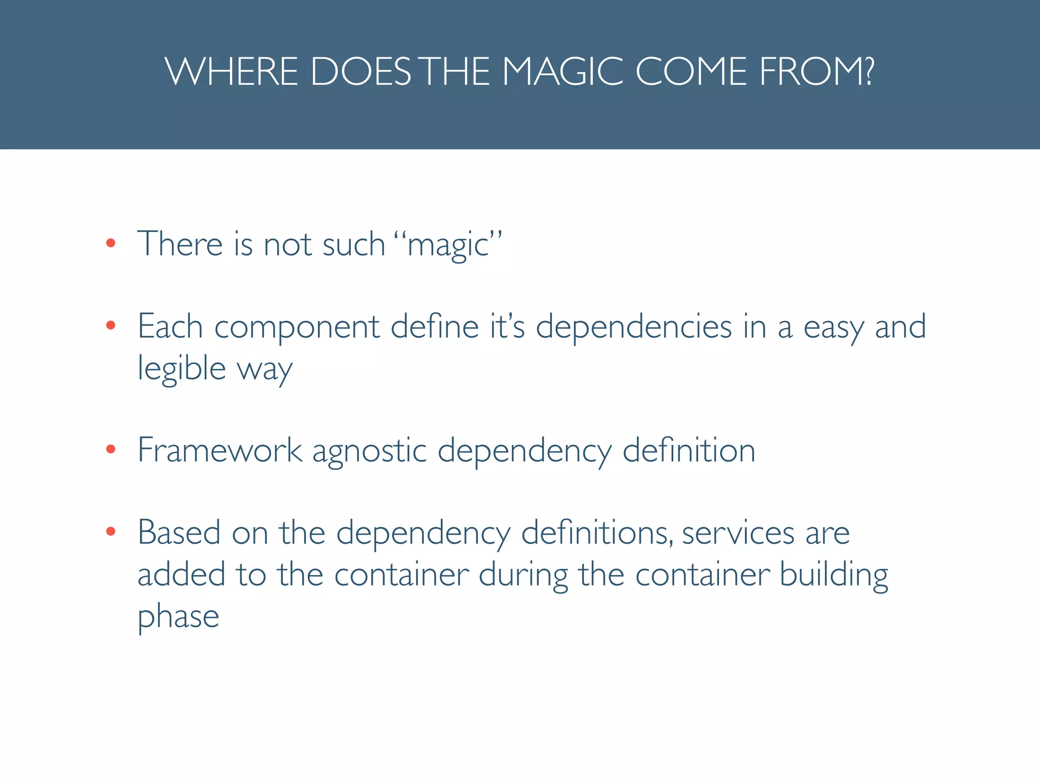 WHERE DOESTHE MAGIC COME FROM?
• There is not such “magic”	

• Each component deﬁne it’s dependencies in a easy and
legible way	

• Framework agnostic dependency deﬁnition	

• Based on the dependency deﬁnitions, services are
added to the container during the container building
phase
 