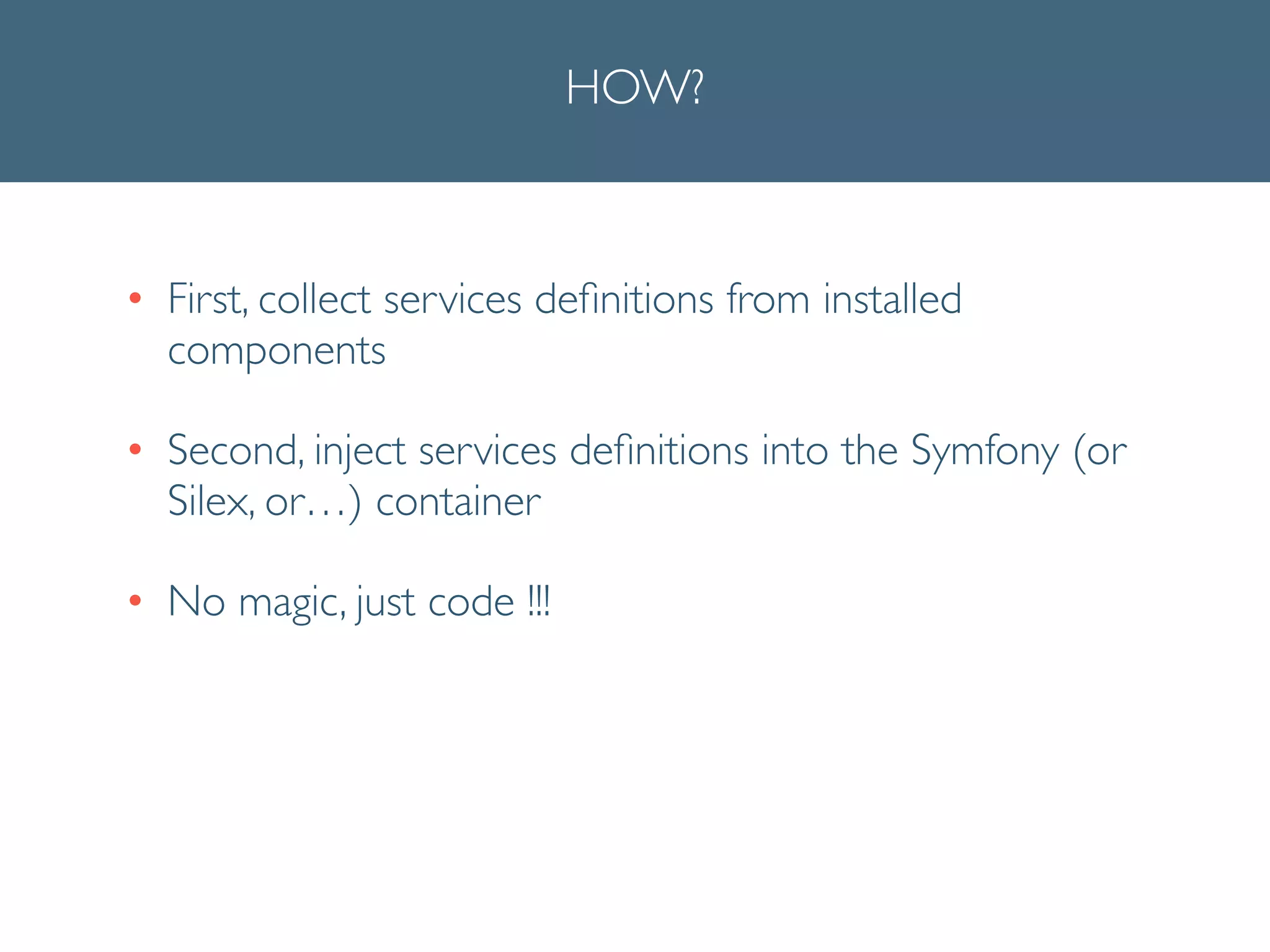 HOW?
• First, collect services deﬁnitions from installed
components	

• Second, inject services deﬁnitions into the Symfony (or
Silex, or…) container	

• No magic, just code !!!
 