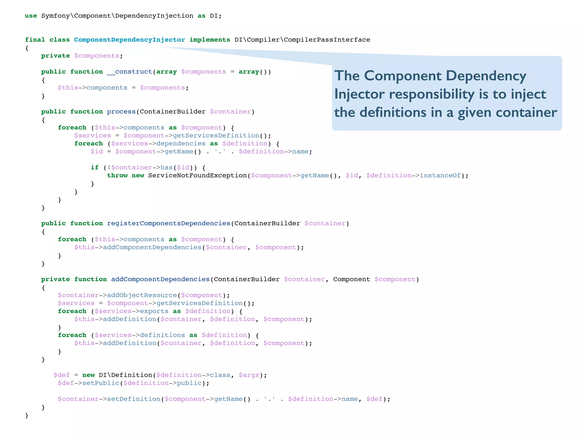 use SymfonyComponentDependencyInjection as DI;!
!
!
final class ComponentDependencyInjector implements DICompilerCompilerPassInterface!
{!
private $components;!
!
public function __construct(array $components = array())!
{!
$this->components = $components;!
}!
!
public function process(ContainerBuilder $container)!
{!
foreach ($this->components as $component) {!
$services = $component->getServicesDefinition();!
foreach ($services->dependencies as $definition) {!
$id = $component->getName() . '.' . $definition->name;!
!
if (!$container->has($id)) {!
throw new ServiceNotFoundException($component->getName(), $id, $definition->instanceOf);!
}!
}!
}!
}!
!
public function registerComponentsDependencies(ContainerBuilder $container)!
{!
foreach ($this->components as $component) {!
$this->addComponentDependencies($container, $component);!
}!
}!
!
private function addComponentDependencies(ContainerBuilder $container, Component $component)!
{!
$container->addObjectResource($component);!
$services = $component->getServicesDefinition();!
foreach ($services->exports as $definition) {!
$this->addDefinition($container, $definition, $component);!
}!
foreach ($services->definitions as $definition) {!
$this->addDefinition($container, $definition, $component);!
}!
}!
!
$def = new DIDefinition($definition->class, $args);!
$def->setPublic($definition->public);!
!
$container->setDefinition($component->getName() . '.' . $definition->name, $def);!
}!
}!
The Component Dependency
Injector responsibility is to inject
the deﬁnitions in a given container
 
