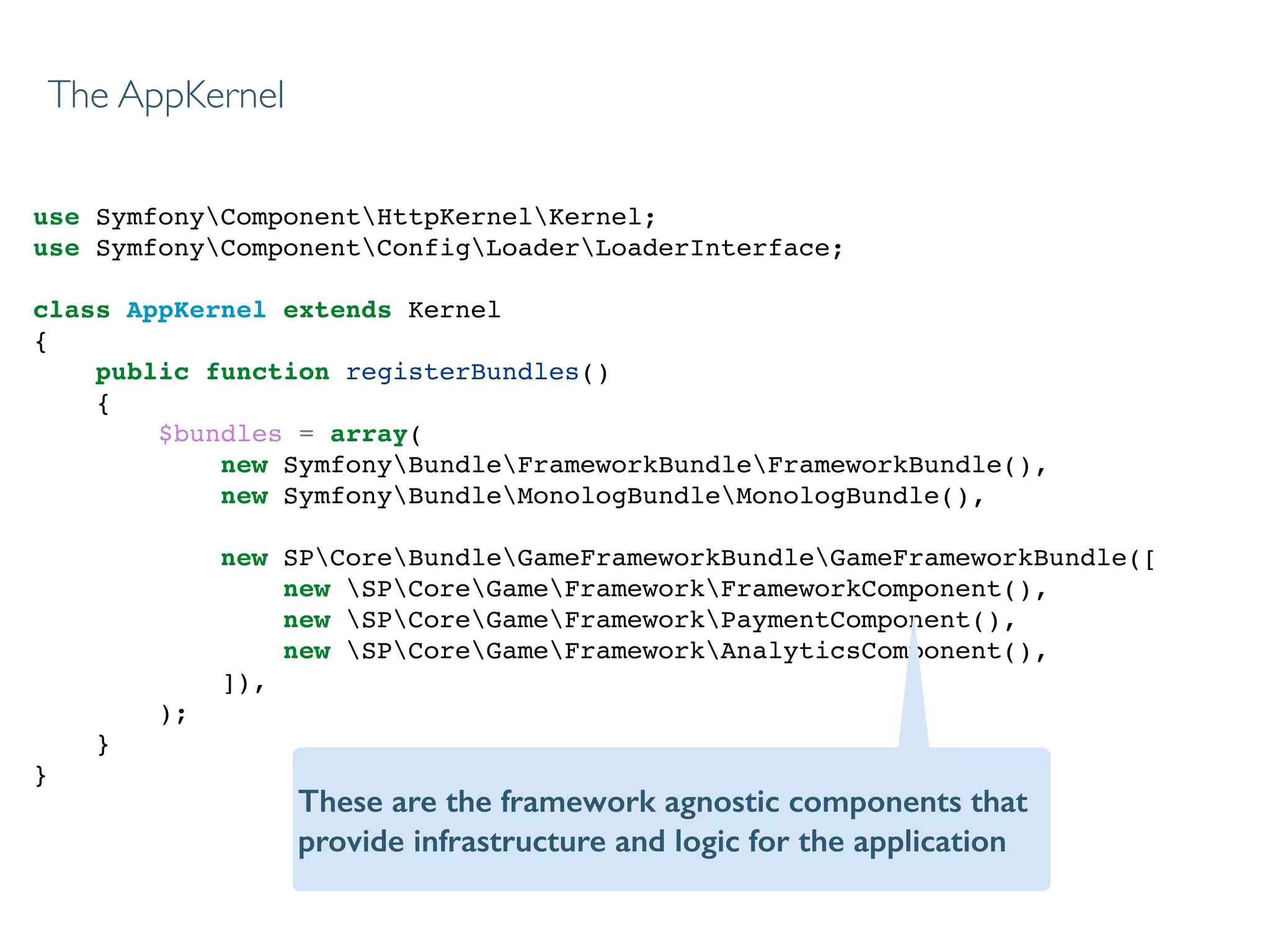 use SymfonyComponentHttpKernelKernel;!
use SymfonyComponentConfigLoaderLoaderInterface;!
!
class AppKernel extends Kernel!
{!
public function registerBundles()!
{!
$bundles = array(!
new SymfonyBundleFrameworkBundleFrameworkBundle(),!
new SymfonyBundleMonologBundleMonologBundle(),!
!
new SPCoreBundleGameFrameworkBundleGameFrameworkBundle([!
new SPCoreGameFrameworkFrameworkComponent(),!
new SPCoreGameFrameworkPaymentComponent(),!
new SPCoreGameFrameworkAnalyticsComponent(),!
]),!
);!
}!
}!
The AppKernel
These are the framework agnostic components that
provide infrastructure and logic for the application
 