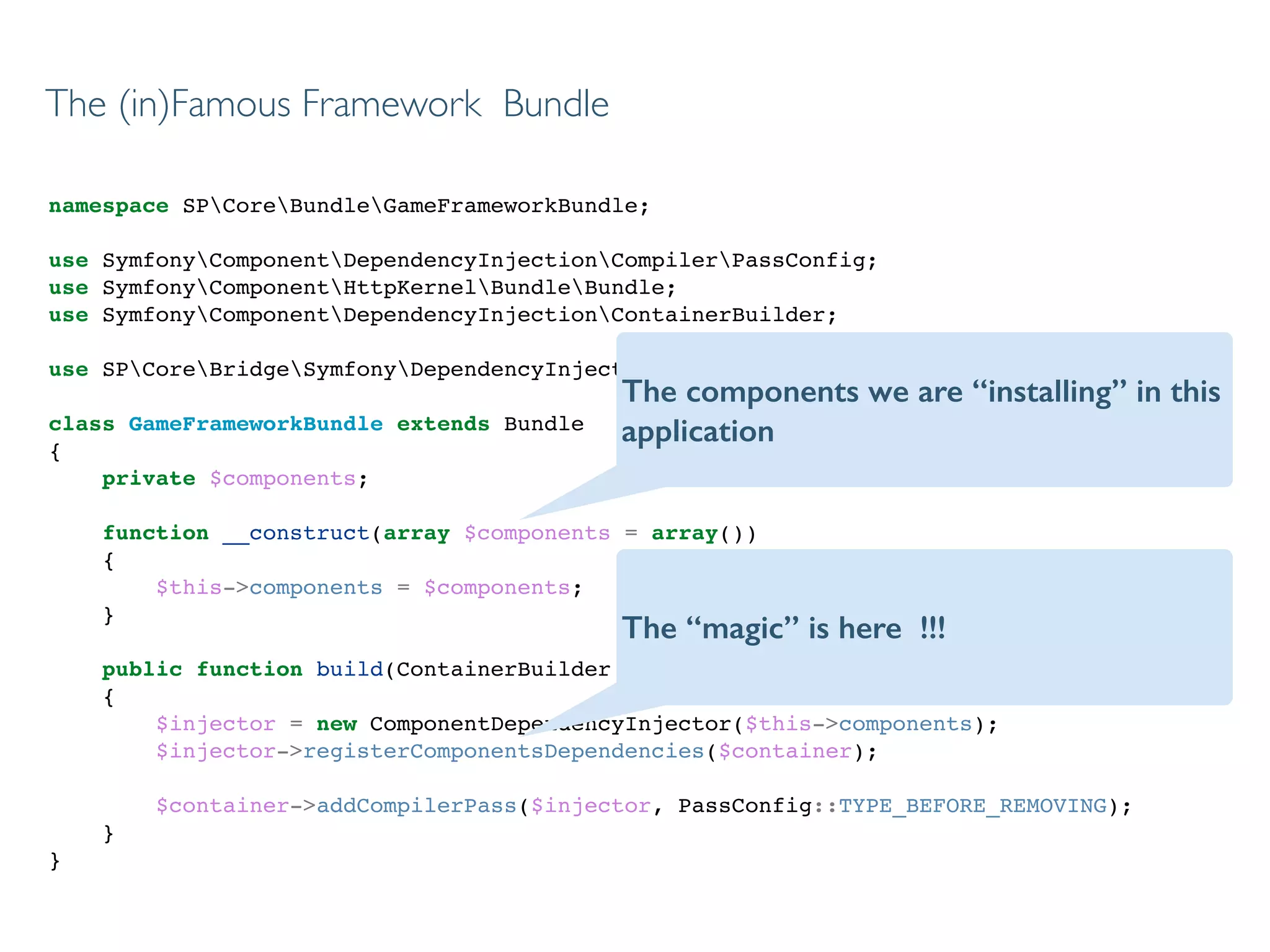 namespace SPCoreBundleGameFrameworkBundle;!
!
use SymfonyComponentDependencyInjectionCompilerPassConfig;!
use SymfonyComponentHttpKernelBundleBundle;!
use SymfonyComponentDependencyInjectionContainerBuilder;!
!
use SPCoreBridgeSymfonyDependencyInjectionComponentDependencyInjector;!
!
class GameFrameworkBundle extends Bundle!
{!
private $components;!
!
function __construct(array $components = array())!
{!
$this->components = $components;!
}!
!
public function build(ContainerBuilder $container)!
{!
$injector = new ComponentDependencyInjector($this->components);!
$injector->registerComponentsDependencies($container);!
!
$container->addCompilerPass($injector, PassConfig::TYPE_BEFORE_REMOVING);!
}!
}!
The (in)Famous Framework Bundle
The components we are “installing” in this
application
The “magic” is here !!!
 