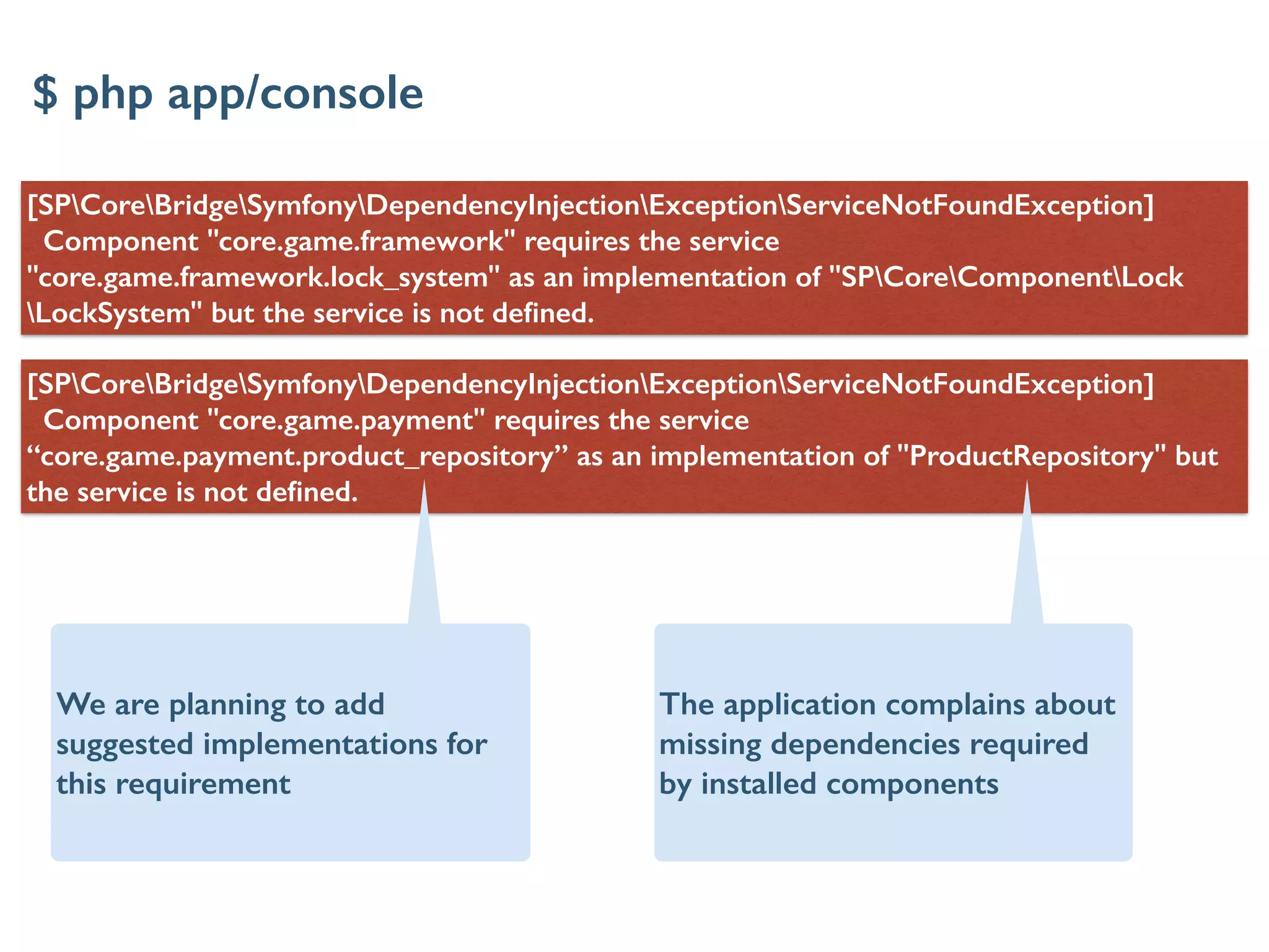 [SPCoreBridgeSymfonyDependencyInjectionExceptionServiceNotFoundException]
Component "core.game.framework" requires the service
"core.game.framework.lock_system" as an implementation of "SPCoreComponentLock
LockSystem" but the service is not deﬁned.
[SPCoreBridgeSymfonyDependencyInjectionExceptionServiceNotFoundException]
Component "core.game.payment" requires the service
“core.game.payment.product_repository” as an implementation of "ProductRepository" but
the service is not deﬁned.
$ php app/console
The application complains about
missing dependencies required
by installed components
We are planning to add
suggested implementations for
this requirement
 