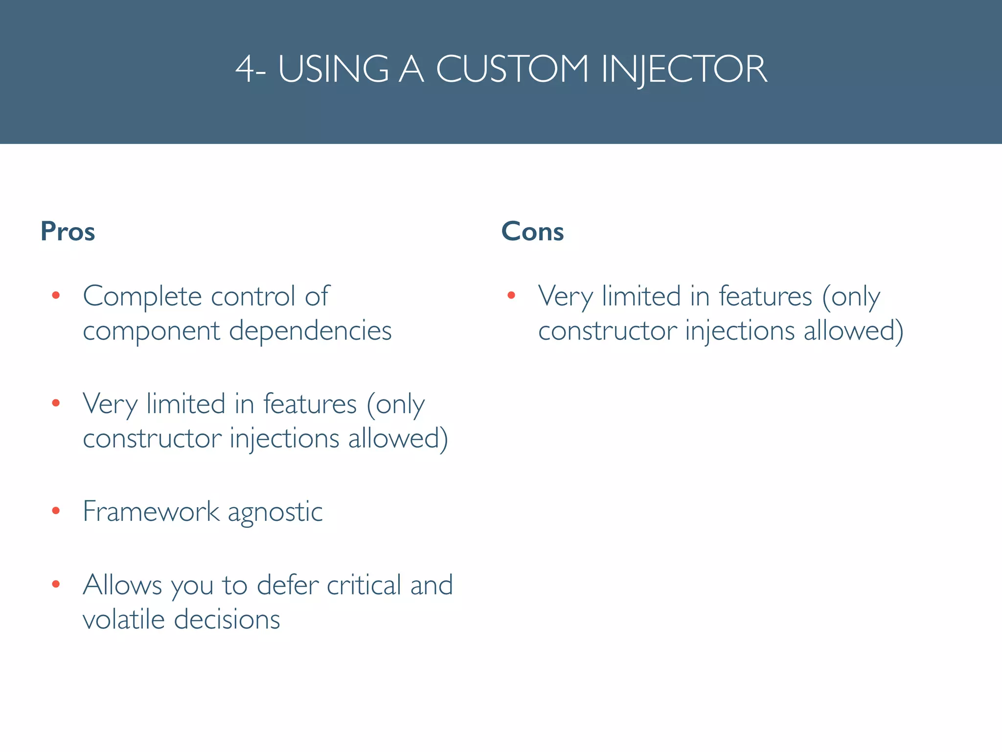 4- USING A CUSTOM INJECTOR
• Complete control of
component dependencies	

• Very limited in features (only
constructor injections allowed)	

• Framework agnostic	

• Allows you to defer critical and
volatile decisions
Pros Cons
• Very limited in features (only
constructor injections allowed)	

!
!
 