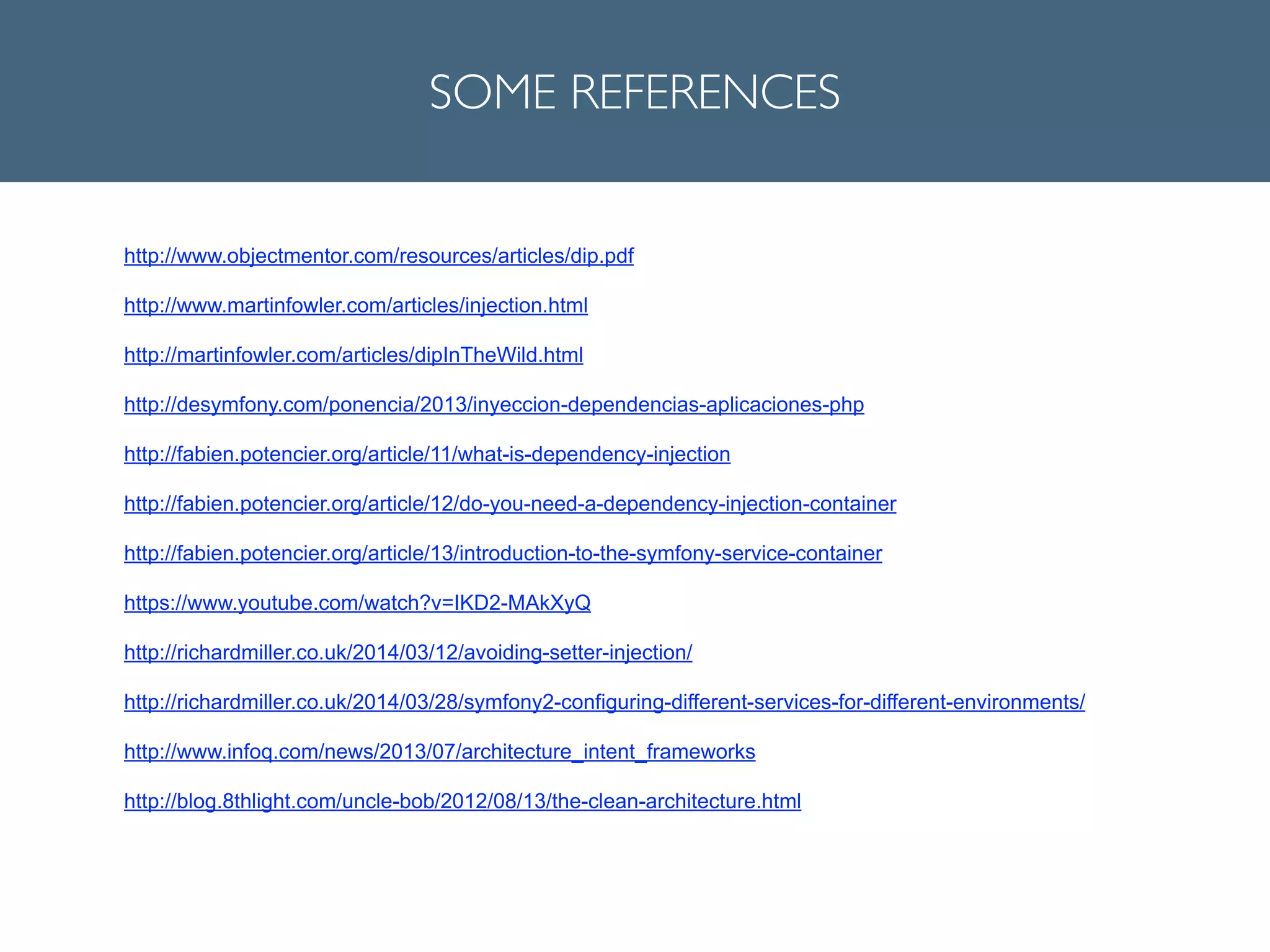 SOME REFERENCES
http://www.objectmentor.com/resources/articles/dip.pdf
!
http://www.martinfowler.com/articles/injection.html
!
http://martinfowler.com/articles/dipInTheWild.html
!
http://desymfony.com/ponencia/2013/inyeccion-dependencias-aplicaciones-php
!
http://fabien.potencier.org/article/11/what-is-dependency-injection
!
http://fabien.potencier.org/article/12/do-you-need-a-dependency-injection-container
!
http://fabien.potencier.org/article/13/introduction-to-the-symfony-service-container
!
https://www.youtube.com/watch?v=IKD2-MAkXyQ
!
http://richardmiller.co.uk/2014/03/12/avoiding-setter-injection/
!
http://richardmiller.co.uk/2014/03/28/symfony2-configuring-different-services-for-different-environments/
!
http://www.infoq.com/news/2013/07/architecture_intent_frameworks
!
http://blog.8thlight.com/uncle-bob/2012/08/13/the-clean-architecture.html
!
 
