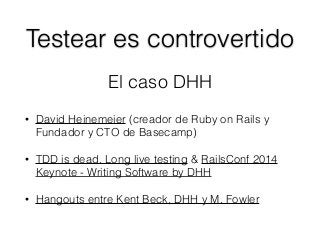 Testear es controvertido
• David Heinemeier (creador de Ruby on Rails y
Fundador y CTO de Basecamp)
• TDD is dead. Long live testing & RailsConf 2014
Keynote - Writing Software by DHH
• Hangouts entre Kent Beck, DHH y M. Fowler
El caso DHH
 